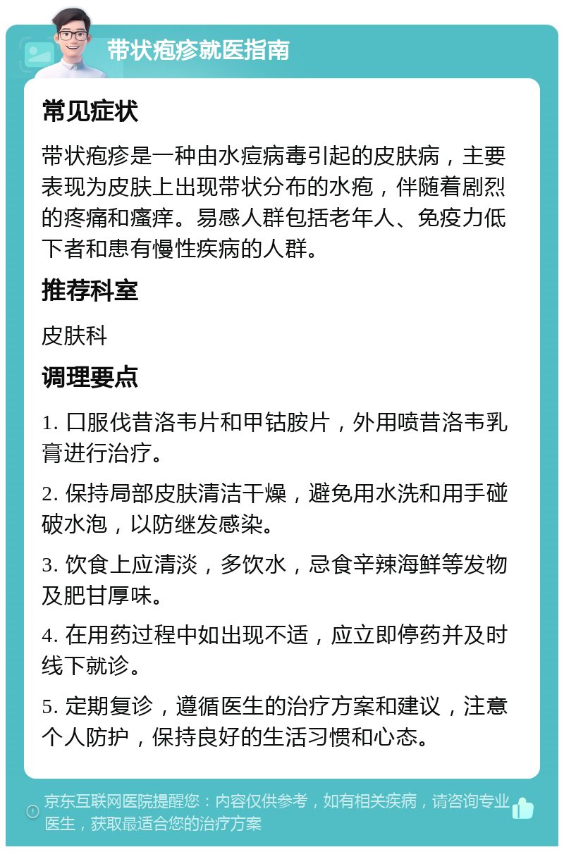 带状疱疹就医指南 常见症状 带状疱疹是一种由水痘病毒引起的皮肤病，主要表现为皮肤上出现带状分布的水疱，伴随着剧烈的疼痛和瘙痒。易感人群包括老年人、免疫力低下者和患有慢性疾病的人群。 推荐科室 皮肤科 调理要点 1. 口服伐昔洛韦片和甲钴胺片，外用喷昔洛韦乳膏进行治疗。 2. 保持局部皮肤清洁干燥，避免用水洗和用手碰破水泡，以防继发感染。 3. 饮食上应清淡，多饮水，忌食辛辣海鲜等发物及肥甘厚味。 4. 在用药过程中如出现不适，应立即停药并及时线下就诊。 5. 定期复诊，遵循医生的治疗方案和建议，注意个人防护，保持良好的生活习惯和心态。