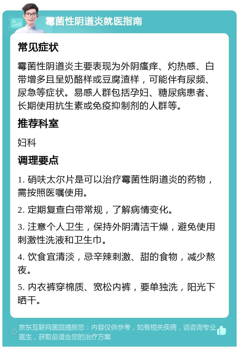 霉菌性阴道炎就医指南 常见症状 霉菌性阴道炎主要表现为外阴瘙痒、灼热感、白带增多且呈奶酪样或豆腐渣样，可能伴有尿频、尿急等症状。易感人群包括孕妇、糖尿病患者、长期使用抗生素或免疫抑制剂的人群等。 推荐科室 妇科 调理要点 1. 硝呋太尔片是可以治疗霉菌性阴道炎的药物，需按照医嘱使用。 2. 定期复查白带常规，了解病情变化。 3. 注意个人卫生，保持外阴清洁干燥，避免使用刺激性洗液和卫生巾。 4. 饮食宜清淡，忌辛辣刺激、甜的食物，减少熬夜。 5. 内衣裤穿棉质、宽松内裤，要单独洗，阳光下晒干。