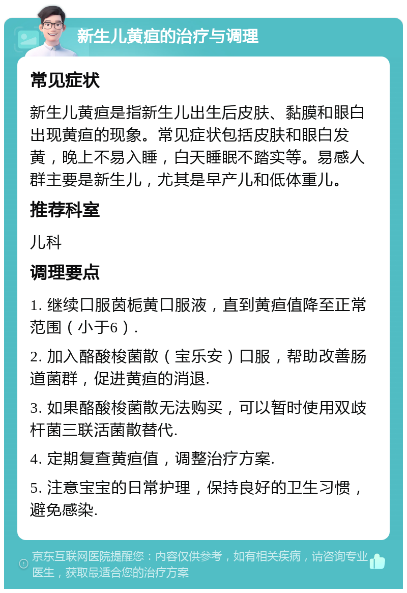 新生儿黄疸的治疗与调理 常见症状 新生儿黄疸是指新生儿出生后皮肤、黏膜和眼白出现黄疸的现象。常见症状包括皮肤和眼白发黄，晚上不易入睡，白天睡眠不踏实等。易感人群主要是新生儿，尤其是早产儿和低体重儿。 推荐科室 儿科 调理要点 1. 继续口服茵栀黄口服液，直到黄疸值降至正常范围（小于6）. 2. 加入酪酸梭菌散（宝乐安）口服，帮助改善肠道菌群，促进黄疸的消退. 3. 如果酪酸梭菌散无法购买，可以暂时使用双歧杆菌三联活菌散替代. 4. 定期复查黄疸值，调整治疗方案. 5. 注意宝宝的日常护理，保持良好的卫生习惯，避免感染.