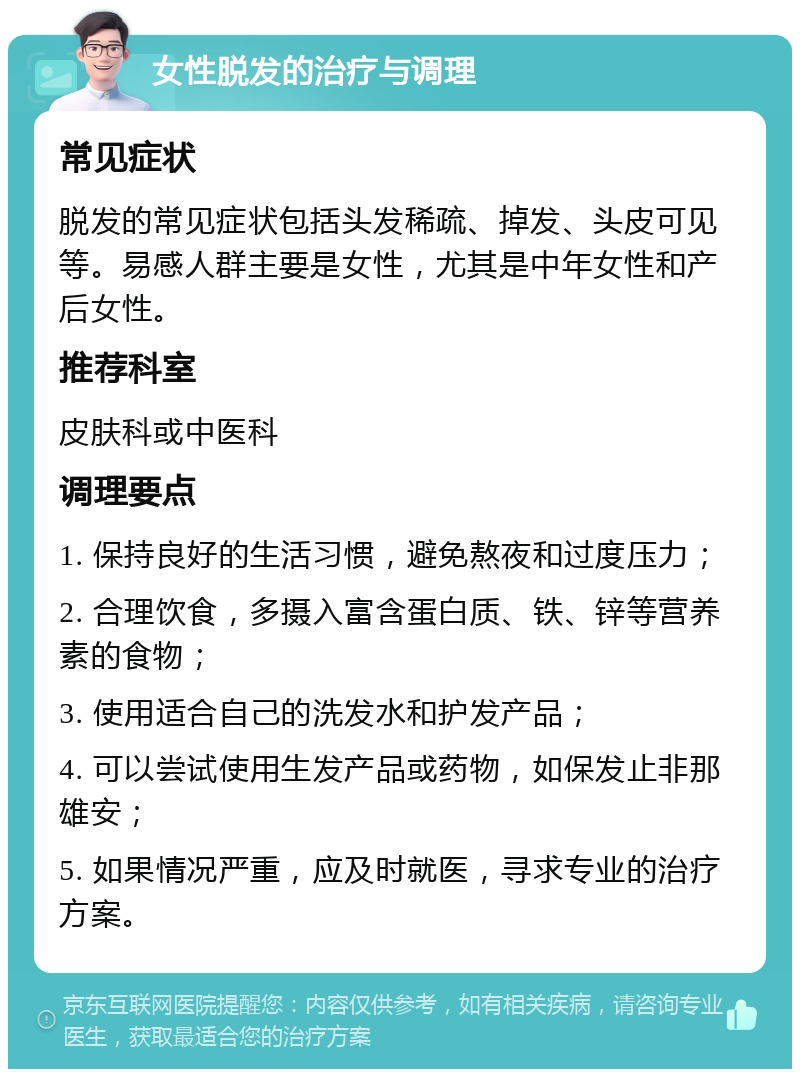 女性脱发的治疗与调理 常见症状 脱发的常见症状包括头发稀疏、掉发、头皮可见等。易感人群主要是女性，尤其是中年女性和产后女性。 推荐科室 皮肤科或中医科 调理要点 1. 保持良好的生活习惯，避免熬夜和过度压力； 2. 合理饮食，多摄入富含蛋白质、铁、锌等营养素的食物； 3. 使用适合自己的洗发水和护发产品； 4. 可以尝试使用生发产品或药物，如保发止非那雄安； 5. 如果情况严重，应及时就医，寻求专业的治疗方案。