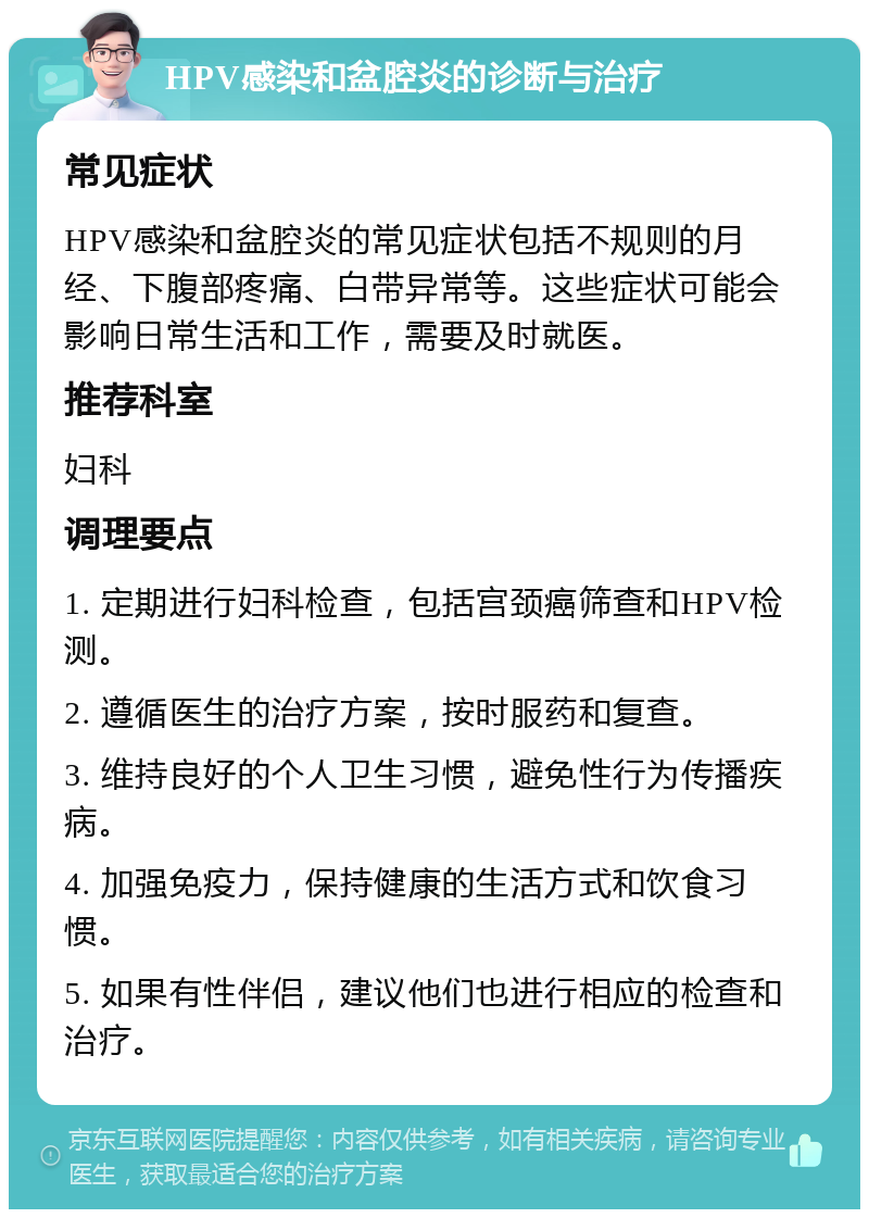 HPV感染和盆腔炎的诊断与治疗 常见症状 HPV感染和盆腔炎的常见症状包括不规则的月经、下腹部疼痛、白带异常等。这些症状可能会影响日常生活和工作，需要及时就医。 推荐科室 妇科 调理要点 1. 定期进行妇科检查，包括宫颈癌筛查和HPV检测。 2. 遵循医生的治疗方案，按时服药和复查。 3. 维持良好的个人卫生习惯，避免性行为传播疾病。 4. 加强免疫力，保持健康的生活方式和饮食习惯。 5. 如果有性伴侣，建议他们也进行相应的检查和治疗。