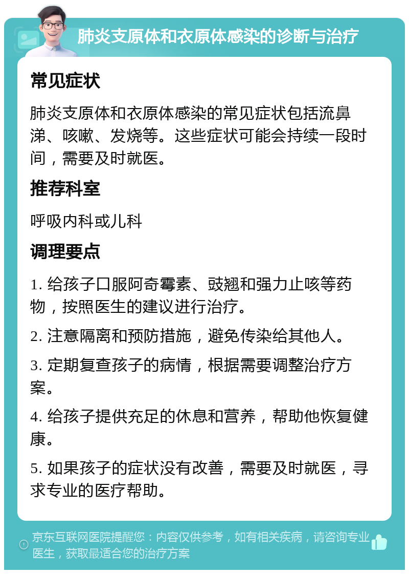 肺炎支原体和衣原体感染的诊断与治疗 常见症状 肺炎支原体和衣原体感染的常见症状包括流鼻涕、咳嗽、发烧等。这些症状可能会持续一段时间，需要及时就医。 推荐科室 呼吸内科或儿科 调理要点 1. 给孩子口服阿奇霉素、豉翘和强力止咳等药物，按照医生的建议进行治疗。 2. 注意隔离和预防措施，避免传染给其他人。 3. 定期复查孩子的病情，根据需要调整治疗方案。 4. 给孩子提供充足的休息和营养，帮助他恢复健康。 5. 如果孩子的症状没有改善，需要及时就医，寻求专业的医疗帮助。