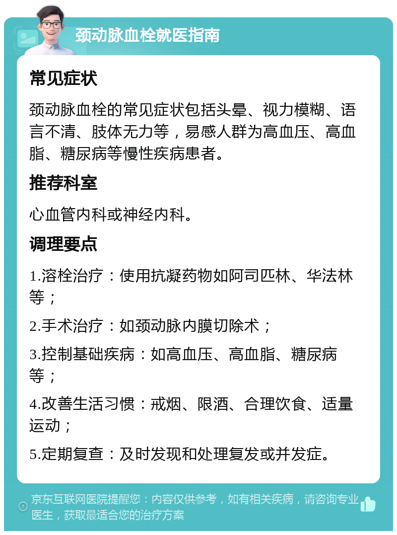 颈动脉血栓就医指南 常见症状 颈动脉血栓的常见症状包括头晕、视力模糊、语言不清、肢体无力等，易感人群为高血压、高血脂、糖尿病等慢性疾病患者。 推荐科室 心血管内科或神经内科。 调理要点 1.溶栓治疗：使用抗凝药物如阿司匹林、华法林等； 2.手术治疗：如颈动脉内膜切除术； 3.控制基础疾病：如高血压、高血脂、糖尿病等； 4.改善生活习惯：戒烟、限酒、合理饮食、适量运动； 5.定期复查：及时发现和处理复发或并发症。