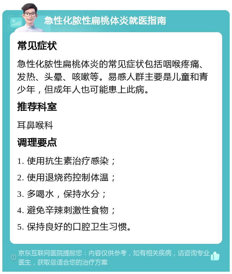 急性化脓性扁桃体炎就医指南 常见症状 急性化脓性扁桃体炎的常见症状包括咽喉疼痛、发热、头晕、咳嗽等。易感人群主要是儿童和青少年，但成年人也可能患上此病。 推荐科室 耳鼻喉科 调理要点 1. 使用抗生素治疗感染； 2. 使用退烧药控制体温； 3. 多喝水，保持水分； 4. 避免辛辣刺激性食物； 5. 保持良好的口腔卫生习惯。