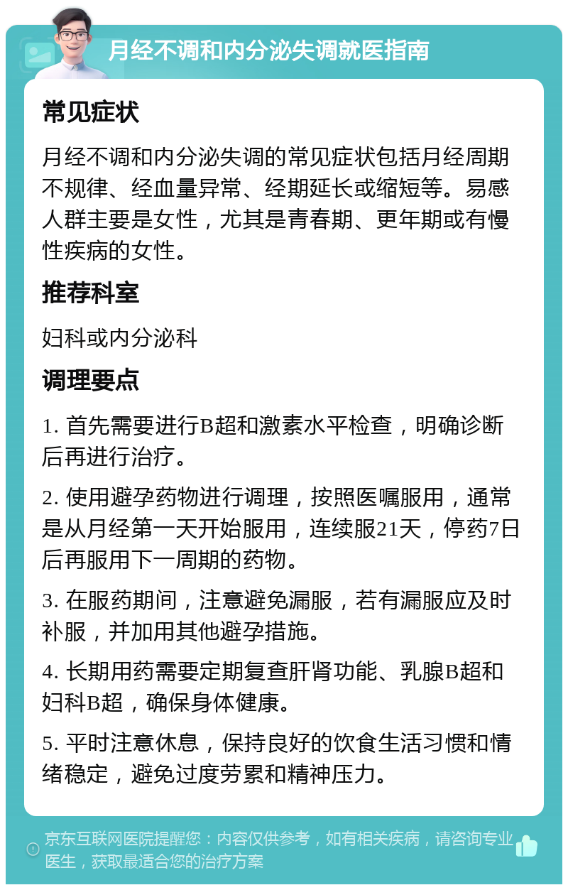 月经不调和内分泌失调就医指南 常见症状 月经不调和内分泌失调的常见症状包括月经周期不规律、经血量异常、经期延长或缩短等。易感人群主要是女性，尤其是青春期、更年期或有慢性疾病的女性。 推荐科室 妇科或内分泌科 调理要点 1. 首先需要进行B超和激素水平检查，明确诊断后再进行治疗。 2. 使用避孕药物进行调理，按照医嘱服用，通常是从月经第一天开始服用，连续服21天，停药7日后再服用下一周期的药物。 3. 在服药期间，注意避免漏服，若有漏服应及时补服，并加用其他避孕措施。 4. 长期用药需要定期复查肝肾功能、乳腺B超和妇科B超，确保身体健康。 5. 平时注意休息，保持良好的饮食生活习惯和情绪稳定，避免过度劳累和精神压力。