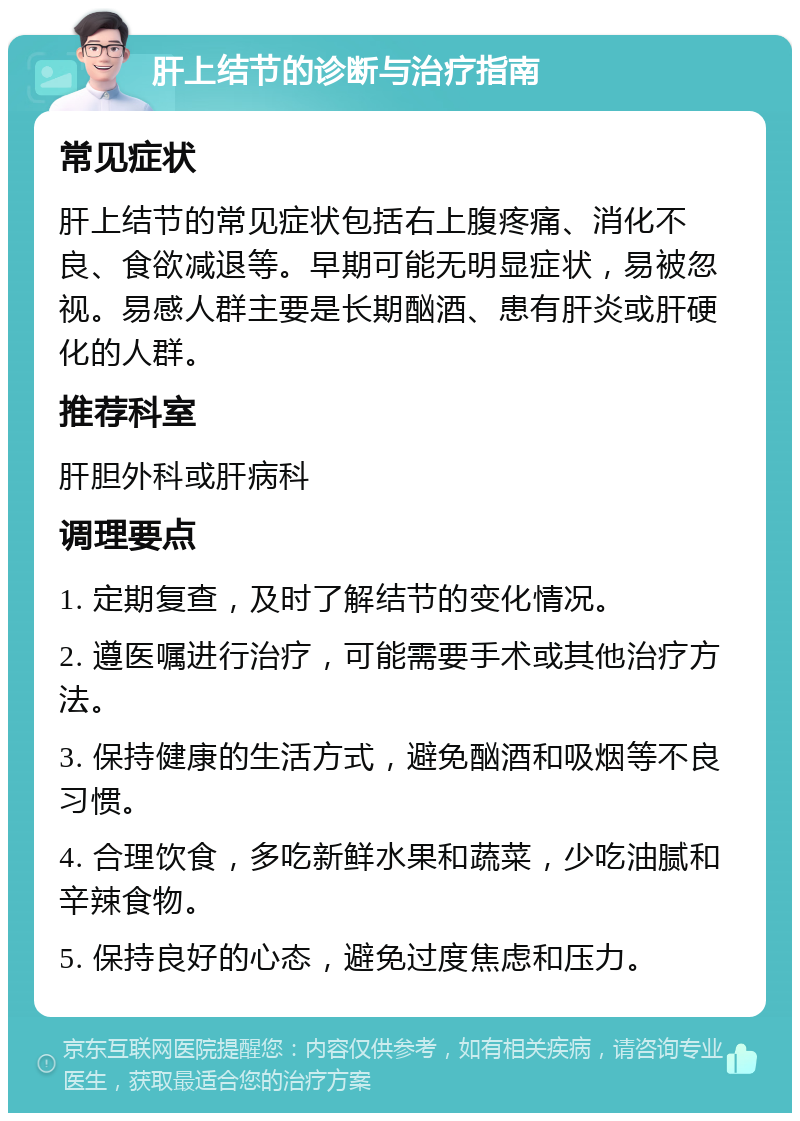 肝上结节的诊断与治疗指南 常见症状 肝上结节的常见症状包括右上腹疼痛、消化不良、食欲减退等。早期可能无明显症状，易被忽视。易感人群主要是长期酗酒、患有肝炎或肝硬化的人群。 推荐科室 肝胆外科或肝病科 调理要点 1. 定期复查，及时了解结节的变化情况。 2. 遵医嘱进行治疗，可能需要手术或其他治疗方法。 3. 保持健康的生活方式，避免酗酒和吸烟等不良习惯。 4. 合理饮食，多吃新鲜水果和蔬菜，少吃油腻和辛辣食物。 5. 保持良好的心态，避免过度焦虑和压力。