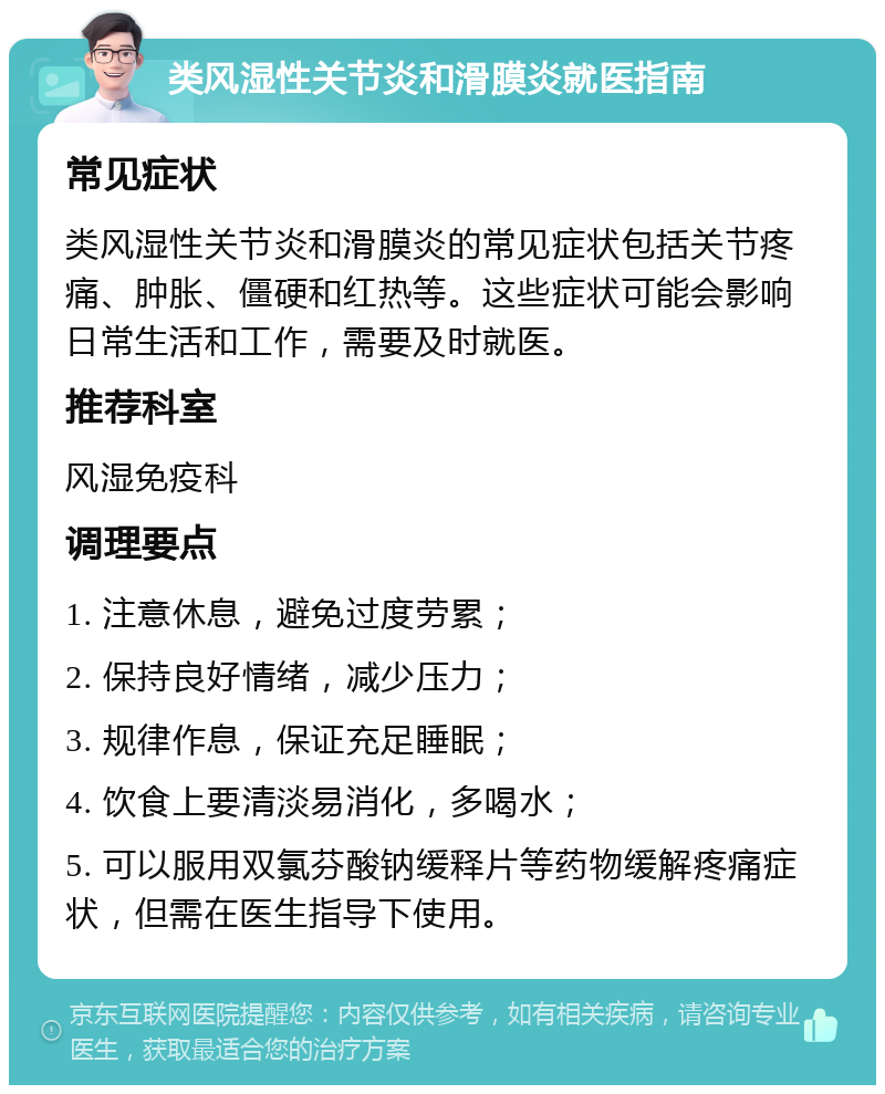 类风湿性关节炎和滑膜炎就医指南 常见症状 类风湿性关节炎和滑膜炎的常见症状包括关节疼痛、肿胀、僵硬和红热等。这些症状可能会影响日常生活和工作，需要及时就医。 推荐科室 风湿免疫科 调理要点 1. 注意休息，避免过度劳累； 2. 保持良好情绪，减少压力； 3. 规律作息，保证充足睡眠； 4. 饮食上要清淡易消化，多喝水； 5. 可以服用双氯芬酸钠缓释片等药物缓解疼痛症状，但需在医生指导下使用。