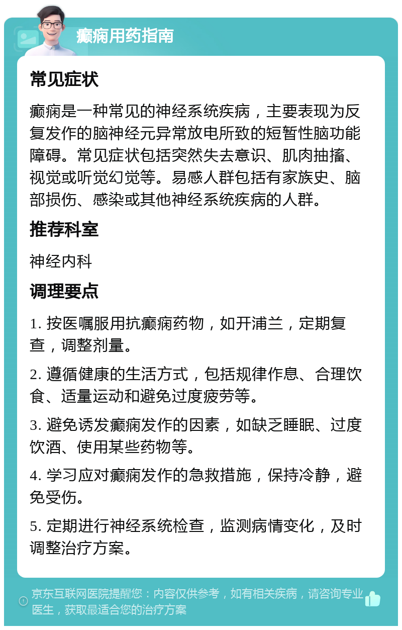 癫痫用药指南 常见症状 癫痫是一种常见的神经系统疾病，主要表现为反复发作的脑神经元异常放电所致的短暂性脑功能障碍。常见症状包括突然失去意识、肌肉抽搐、视觉或听觉幻觉等。易感人群包括有家族史、脑部损伤、感染或其他神经系统疾病的人群。 推荐科室 神经内科 调理要点 1. 按医嘱服用抗癫痫药物，如开浦兰，定期复查，调整剂量。 2. 遵循健康的生活方式，包括规律作息、合理饮食、适量运动和避免过度疲劳等。 3. 避免诱发癫痫发作的因素，如缺乏睡眠、过度饮酒、使用某些药物等。 4. 学习应对癫痫发作的急救措施，保持冷静，避免受伤。 5. 定期进行神经系统检查，监测病情变化，及时调整治疗方案。