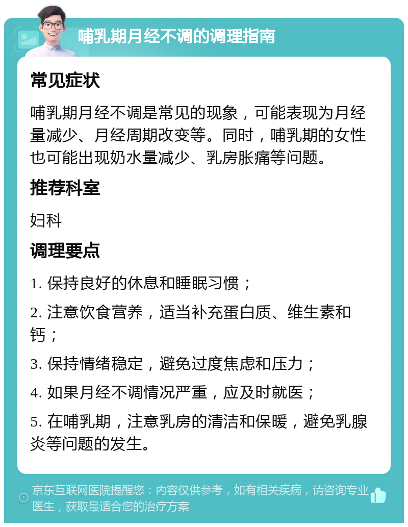 哺乳期月经不调的调理指南 常见症状 哺乳期月经不调是常见的现象，可能表现为月经量减少、月经周期改变等。同时，哺乳期的女性也可能出现奶水量减少、乳房胀痛等问题。 推荐科室 妇科 调理要点 1. 保持良好的休息和睡眠习惯； 2. 注意饮食营养，适当补充蛋白质、维生素和钙； 3. 保持情绪稳定，避免过度焦虑和压力； 4. 如果月经不调情况严重，应及时就医； 5. 在哺乳期，注意乳房的清洁和保暖，避免乳腺炎等问题的发生。