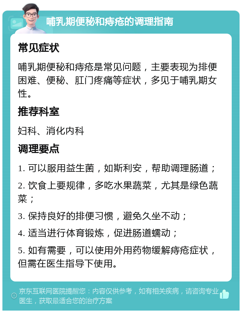 哺乳期便秘和痔疮的调理指南 常见症状 哺乳期便秘和痔疮是常见问题，主要表现为排便困难、便秘、肛门疼痛等症状，多见于哺乳期女性。 推荐科室 妇科、消化内科 调理要点 1. 可以服用益生菌，如斯利安，帮助调理肠道； 2. 饮食上要规律，多吃水果蔬菜，尤其是绿色蔬菜； 3. 保持良好的排便习惯，避免久坐不动； 4. 适当进行体育锻炼，促进肠道蠕动； 5. 如有需要，可以使用外用药物缓解痔疮症状，但需在医生指导下使用。