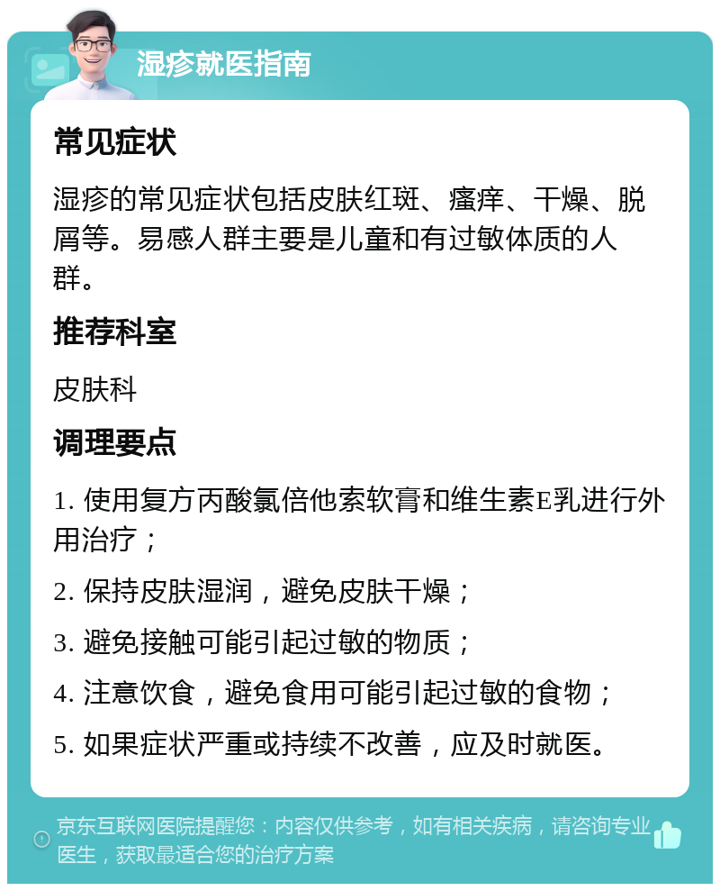 湿疹就医指南 常见症状 湿疹的常见症状包括皮肤红斑、瘙痒、干燥、脱屑等。易感人群主要是儿童和有过敏体质的人群。 推荐科室 皮肤科 调理要点 1. 使用复方丙酸氯倍他索软膏和维生素E乳进行外用治疗； 2. 保持皮肤湿润，避免皮肤干燥； 3. 避免接触可能引起过敏的物质； 4. 注意饮食，避免食用可能引起过敏的食物； 5. 如果症状严重或持续不改善，应及时就医。