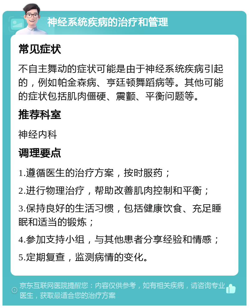 神经系统疾病的治疗和管理 常见症状 不自主舞动的症状可能是由于神经系统疾病引起的，例如帕金森病、亨廷顿舞蹈病等。其他可能的症状包括肌肉僵硬、震颤、平衡问题等。 推荐科室 神经内科 调理要点 1.遵循医生的治疗方案，按时服药； 2.进行物理治疗，帮助改善肌肉控制和平衡； 3.保持良好的生活习惯，包括健康饮食、充足睡眠和适当的锻炼； 4.参加支持小组，与其他患者分享经验和情感； 5.定期复查，监测病情的变化。