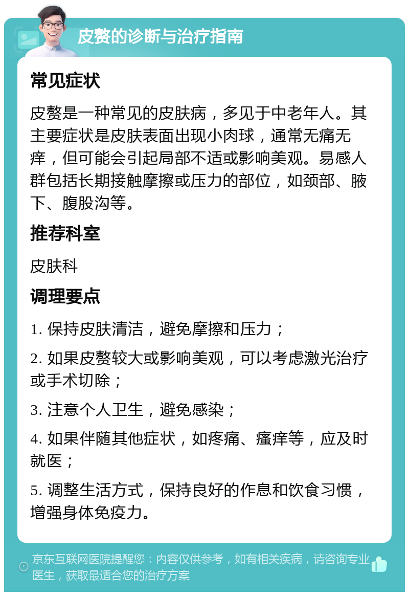 皮赘的诊断与治疗指南 常见症状 皮赘是一种常见的皮肤病，多见于中老年人。其主要症状是皮肤表面出现小肉球，通常无痛无痒，但可能会引起局部不适或影响美观。易感人群包括长期接触摩擦或压力的部位，如颈部、腋下、腹股沟等。 推荐科室 皮肤科 调理要点 1. 保持皮肤清洁，避免摩擦和压力； 2. 如果皮赘较大或影响美观，可以考虑激光治疗或手术切除； 3. 注意个人卫生，避免感染； 4. 如果伴随其他症状，如疼痛、瘙痒等，应及时就医； 5. 调整生活方式，保持良好的作息和饮食习惯，增强身体免疫力。