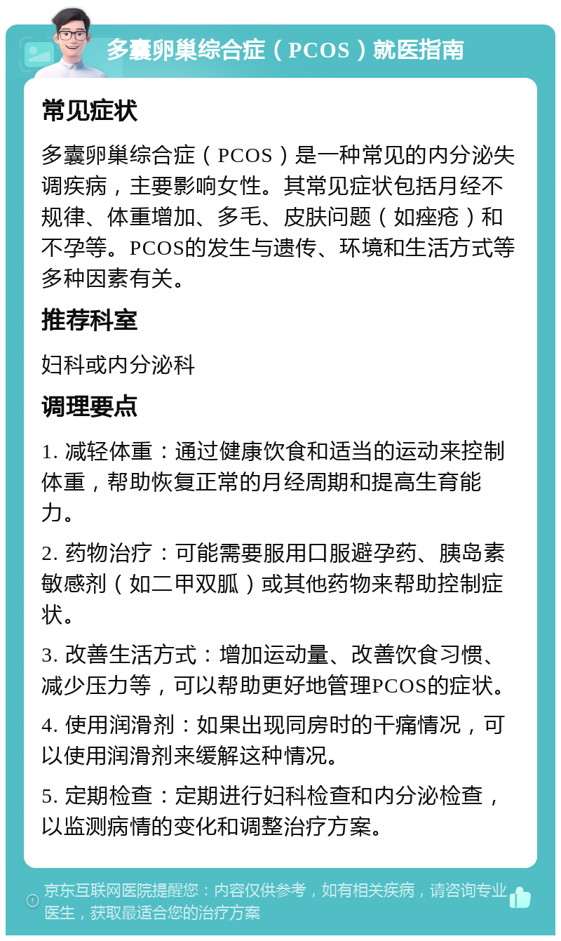 多囊卵巢综合症（PCOS）就医指南 常见症状 多囊卵巢综合症（PCOS）是一种常见的内分泌失调疾病，主要影响女性。其常见症状包括月经不规律、体重增加、多毛、皮肤问题（如痤疮）和不孕等。PCOS的发生与遗传、环境和生活方式等多种因素有关。 推荐科室 妇科或内分泌科 调理要点 1. 减轻体重：通过健康饮食和适当的运动来控制体重，帮助恢复正常的月经周期和提高生育能力。 2. 药物治疗：可能需要服用口服避孕药、胰岛素敏感剂（如二甲双胍）或其他药物来帮助控制症状。 3. 改善生活方式：增加运动量、改善饮食习惯、减少压力等，可以帮助更好地管理PCOS的症状。 4. 使用润滑剂：如果出现同房时的干痛情况，可以使用润滑剂来缓解这种情况。 5. 定期检查：定期进行妇科检查和内分泌检查，以监测病情的变化和调整治疗方案。