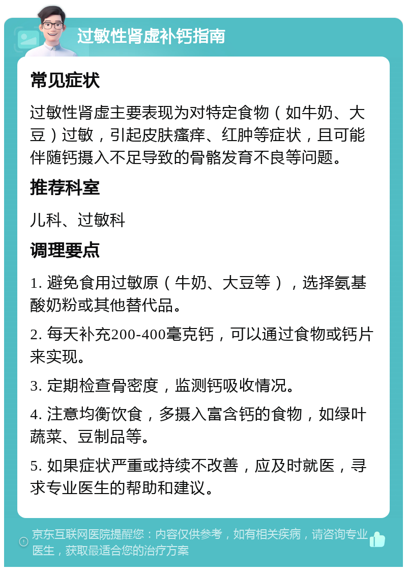 过敏性肾虚补钙指南 常见症状 过敏性肾虚主要表现为对特定食物（如牛奶、大豆）过敏，引起皮肤瘙痒、红肿等症状，且可能伴随钙摄入不足导致的骨骼发育不良等问题。 推荐科室 儿科、过敏科 调理要点 1. 避免食用过敏原（牛奶、大豆等），选择氨基酸奶粉或其他替代品。 2. 每天补充200-400毫克钙，可以通过食物或钙片来实现。 3. 定期检查骨密度，监测钙吸收情况。 4. 注意均衡饮食，多摄入富含钙的食物，如绿叶蔬菜、豆制品等。 5. 如果症状严重或持续不改善，应及时就医，寻求专业医生的帮助和建议。