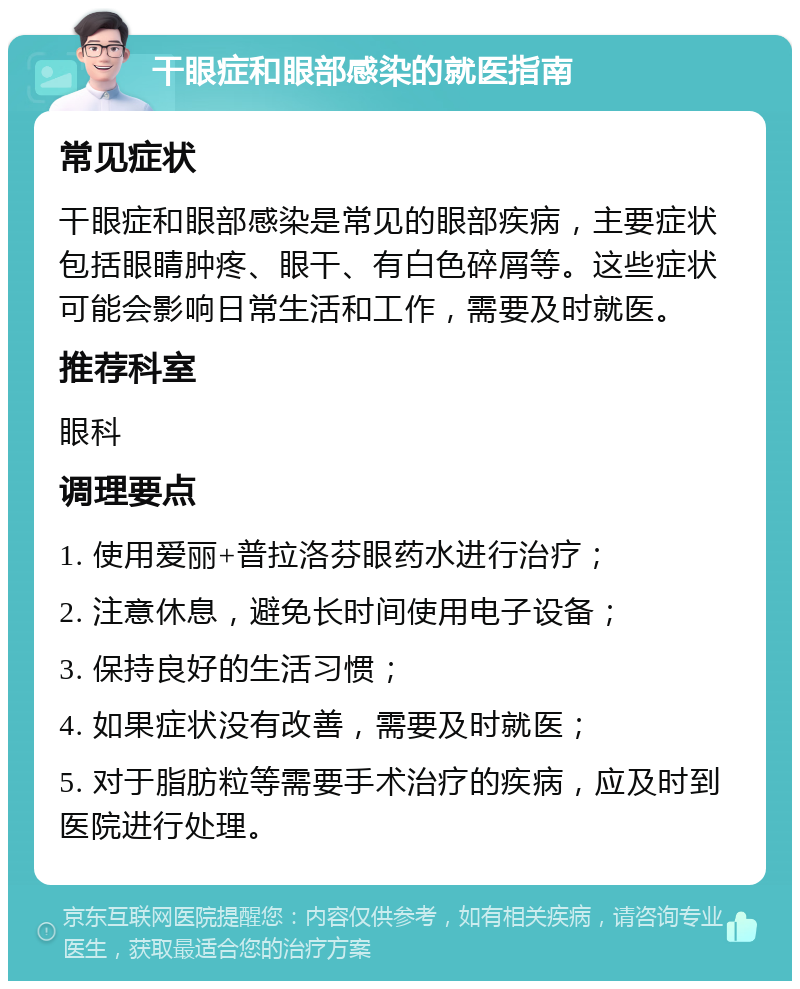 干眼症和眼部感染的就医指南 常见症状 干眼症和眼部感染是常见的眼部疾病，主要症状包括眼睛肿疼、眼干、有白色碎屑等。这些症状可能会影响日常生活和工作，需要及时就医。 推荐科室 眼科 调理要点 1. 使用爱丽+普拉洛芬眼药水进行治疗； 2. 注意休息，避免长时间使用电子设备； 3. 保持良好的生活习惯； 4. 如果症状没有改善，需要及时就医； 5. 对于脂肪粒等需要手术治疗的疾病，应及时到医院进行处理。