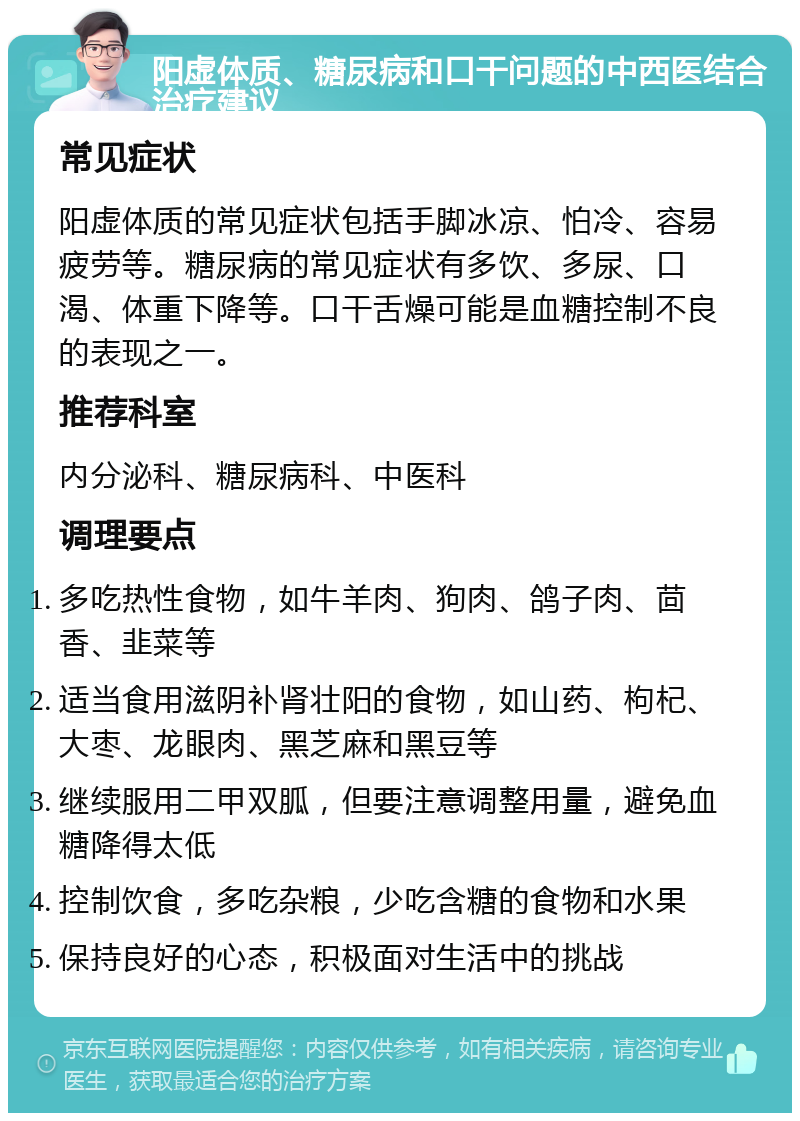 阳虚体质、糖尿病和口干问题的中西医结合治疗建议 常见症状 阳虚体质的常见症状包括手脚冰凉、怕冷、容易疲劳等。糖尿病的常见症状有多饮、多尿、口渴、体重下降等。口干舌燥可能是血糖控制不良的表现之一。 推荐科室 内分泌科、糖尿病科、中医科 调理要点 多吃热性食物，如牛羊肉、狗肉、鸽子肉、茴香、韭菜等 适当食用滋阴补肾壮阳的食物，如山药、枸杞、大枣、龙眼肉、黑芝麻和黑豆等 继续服用二甲双胍，但要注意调整用量，避免血糖降得太低 控制饮食，多吃杂粮，少吃含糖的食物和水果 保持良好的心态，积极面对生活中的挑战