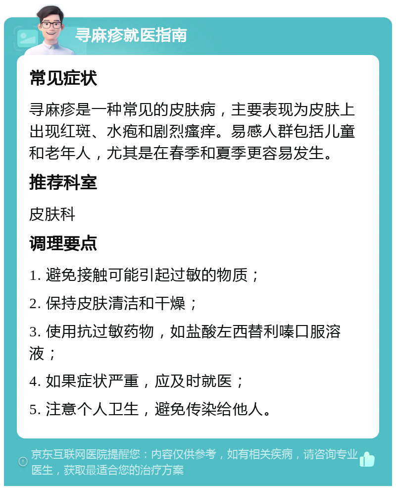 寻麻疹就医指南 常见症状 寻麻疹是一种常见的皮肤病，主要表现为皮肤上出现红斑、水疱和剧烈瘙痒。易感人群包括儿童和老年人，尤其是在春季和夏季更容易发生。 推荐科室 皮肤科 调理要点 1. 避免接触可能引起过敏的物质； 2. 保持皮肤清洁和干燥； 3. 使用抗过敏药物，如盐酸左西替利嗪口服溶液； 4. 如果症状严重，应及时就医； 5. 注意个人卫生，避免传染给他人。