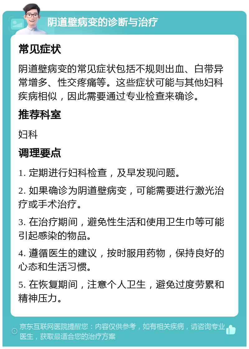 阴道壁病变的诊断与治疗 常见症状 阴道壁病变的常见症状包括不规则出血、白带异常增多、性交疼痛等。这些症状可能与其他妇科疾病相似，因此需要通过专业检查来确诊。 推荐科室 妇科 调理要点 1. 定期进行妇科检查，及早发现问题。 2. 如果确诊为阴道壁病变，可能需要进行激光治疗或手术治疗。 3. 在治疗期间，避免性生活和使用卫生巾等可能引起感染的物品。 4. 遵循医生的建议，按时服用药物，保持良好的心态和生活习惯。 5. 在恢复期间，注意个人卫生，避免过度劳累和精神压力。