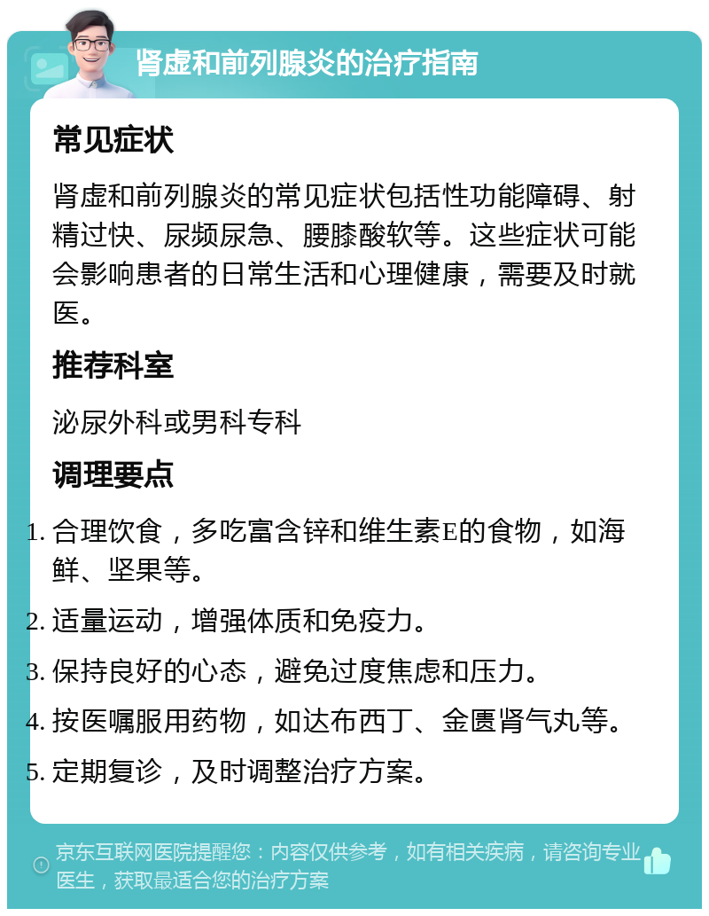 肾虚和前列腺炎的治疗指南 常见症状 肾虚和前列腺炎的常见症状包括性功能障碍、射精过快、尿频尿急、腰膝酸软等。这些症状可能会影响患者的日常生活和心理健康，需要及时就医。 推荐科室 泌尿外科或男科专科 调理要点 合理饮食，多吃富含锌和维生素E的食物，如海鲜、坚果等。 适量运动，增强体质和免疫力。 保持良好的心态，避免过度焦虑和压力。 按医嘱服用药物，如达布西丁、金匮肾气丸等。 定期复诊，及时调整治疗方案。