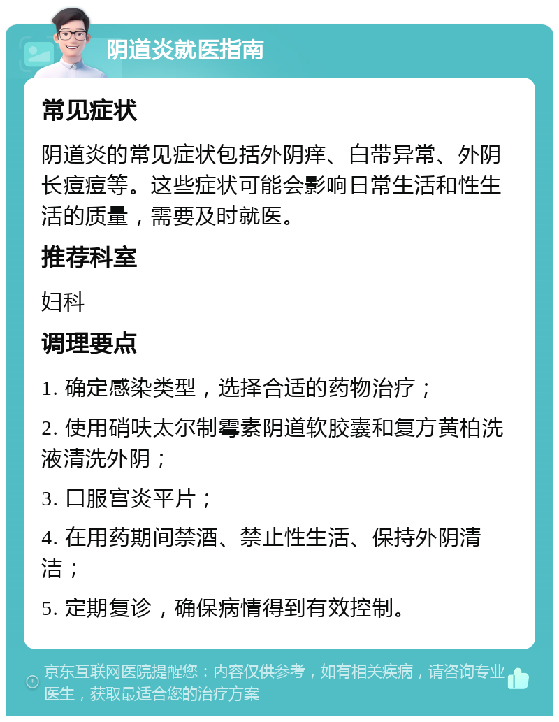 阴道炎就医指南 常见症状 阴道炎的常见症状包括外阴痒、白带异常、外阴长痘痘等。这些症状可能会影响日常生活和性生活的质量，需要及时就医。 推荐科室 妇科 调理要点 1. 确定感染类型，选择合适的药物治疗； 2. 使用硝呋太尔制霉素阴道软胶囊和复方黄柏洗液清洗外阴； 3. 口服宫炎平片； 4. 在用药期间禁酒、禁止性生活、保持外阴清洁； 5. 定期复诊，确保病情得到有效控制。