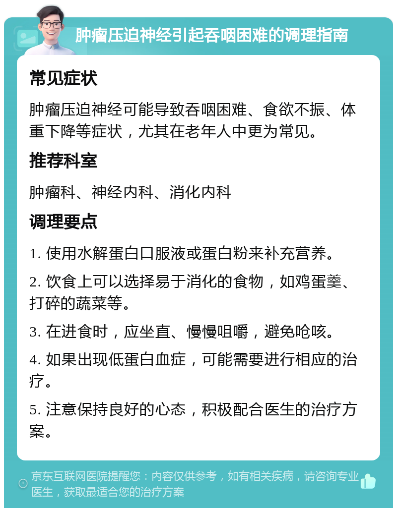 肿瘤压迫神经引起吞咽困难的调理指南 常见症状 肿瘤压迫神经可能导致吞咽困难、食欲不振、体重下降等症状，尤其在老年人中更为常见。 推荐科室 肿瘤科、神经内科、消化内科 调理要点 1. 使用水解蛋白口服液或蛋白粉来补充营养。 2. 饮食上可以选择易于消化的食物，如鸡蛋羹、打碎的蔬菜等。 3. 在进食时，应坐直、慢慢咀嚼，避免呛咳。 4. 如果出现低蛋白血症，可能需要进行相应的治疗。 5. 注意保持良好的心态，积极配合医生的治疗方案。