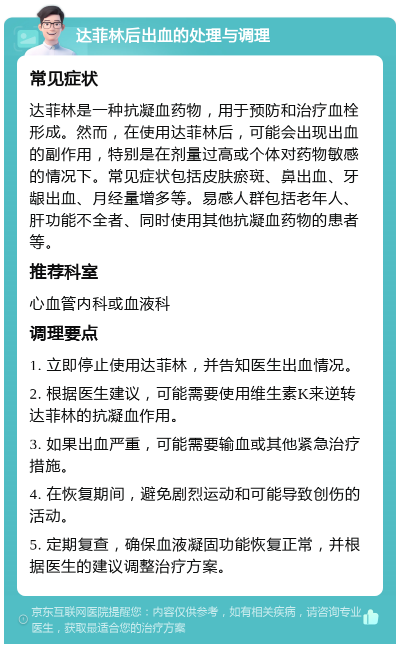 达菲林后出血的处理与调理 常见症状 达菲林是一种抗凝血药物，用于预防和治疗血栓形成。然而，在使用达菲林后，可能会出现出血的副作用，特别是在剂量过高或个体对药物敏感的情况下。常见症状包括皮肤瘀斑、鼻出血、牙龈出血、月经量增多等。易感人群包括老年人、肝功能不全者、同时使用其他抗凝血药物的患者等。 推荐科室 心血管内科或血液科 调理要点 1. 立即停止使用达菲林，并告知医生出血情况。 2. 根据医生建议，可能需要使用维生素K来逆转达菲林的抗凝血作用。 3. 如果出血严重，可能需要输血或其他紧急治疗措施。 4. 在恢复期间，避免剧烈运动和可能导致创伤的活动。 5. 定期复查，确保血液凝固功能恢复正常，并根据医生的建议调整治疗方案。