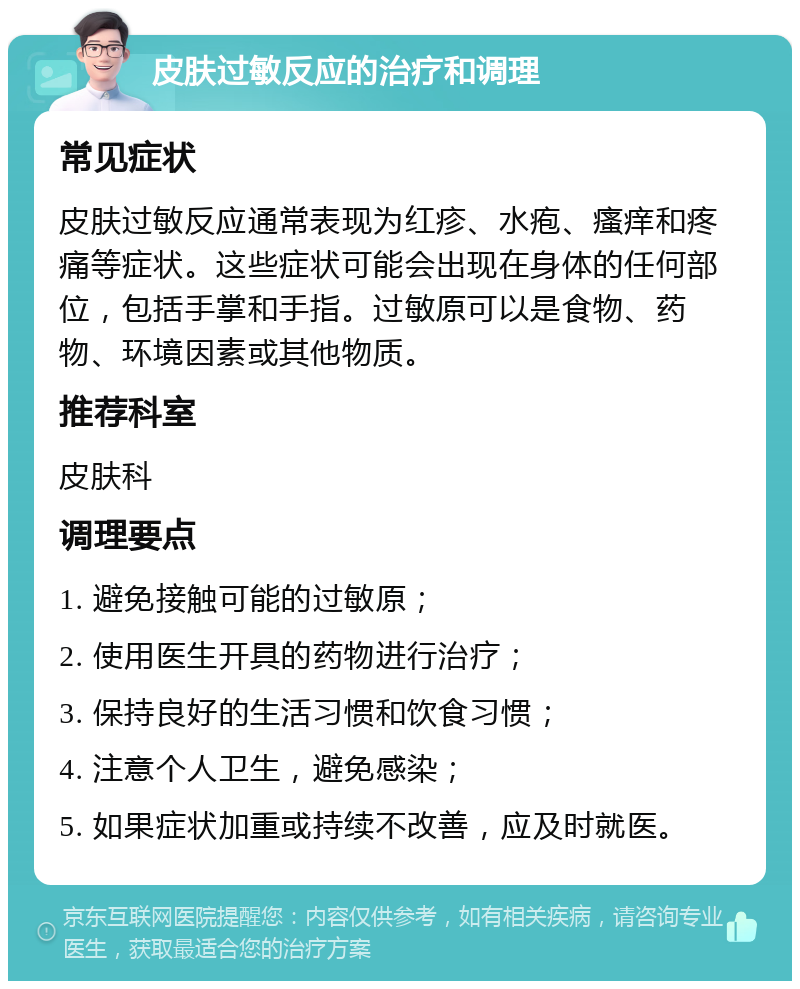 皮肤过敏反应的治疗和调理 常见症状 皮肤过敏反应通常表现为红疹、水疱、瘙痒和疼痛等症状。这些症状可能会出现在身体的任何部位，包括手掌和手指。过敏原可以是食物、药物、环境因素或其他物质。 推荐科室 皮肤科 调理要点 1. 避免接触可能的过敏原； 2. 使用医生开具的药物进行治疗； 3. 保持良好的生活习惯和饮食习惯； 4. 注意个人卫生，避免感染； 5. 如果症状加重或持续不改善，应及时就医。