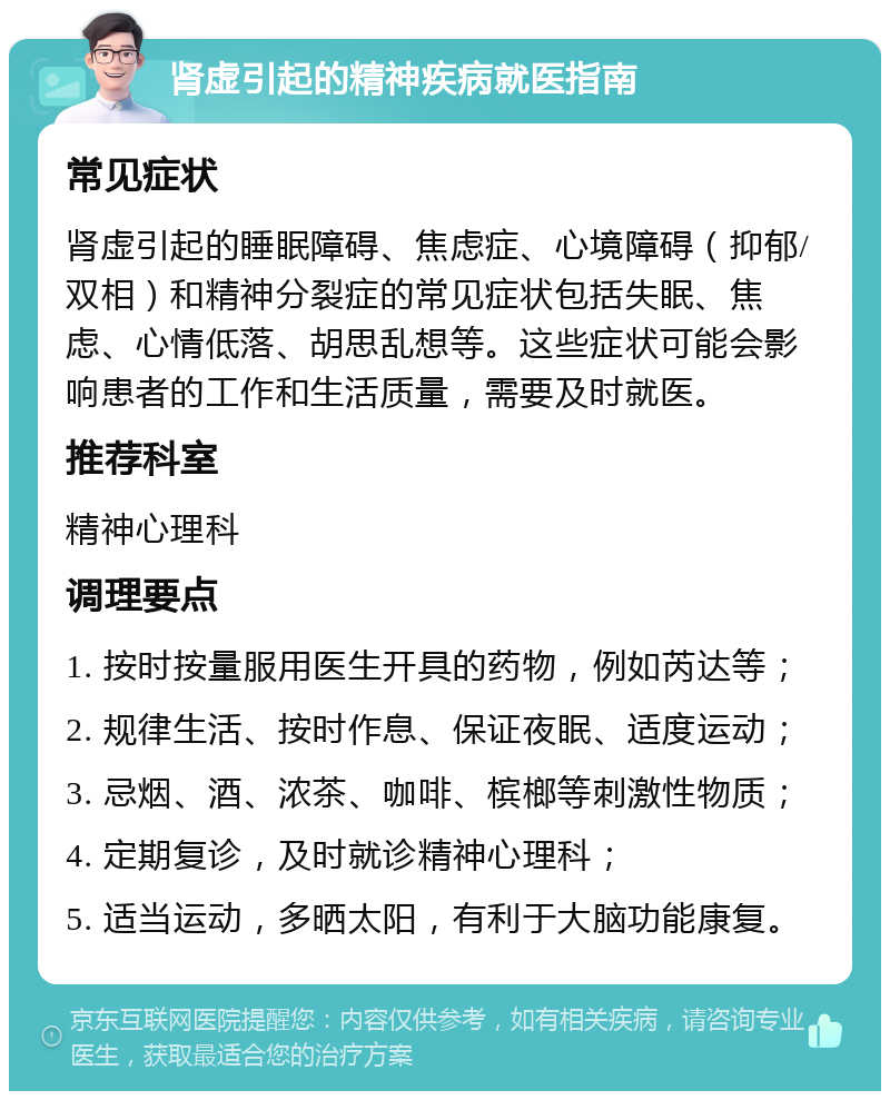 肾虚引起的精神疾病就医指南 常见症状 肾虚引起的睡眠障碍、焦虑症、心境障碍（抑郁/双相）和精神分裂症的常见症状包括失眠、焦虑、心情低落、胡思乱想等。这些症状可能会影响患者的工作和生活质量，需要及时就医。 推荐科室 精神心理科 调理要点 1. 按时按量服用医生开具的药物，例如芮达等； 2. 规律生活、按时作息、保证夜眠、适度运动； 3. 忌烟、酒、浓茶、咖啡、槟榔等刺激性物质； 4. 定期复诊，及时就诊精神心理科； 5. 适当运动，多晒太阳，有利于大脑功能康复。