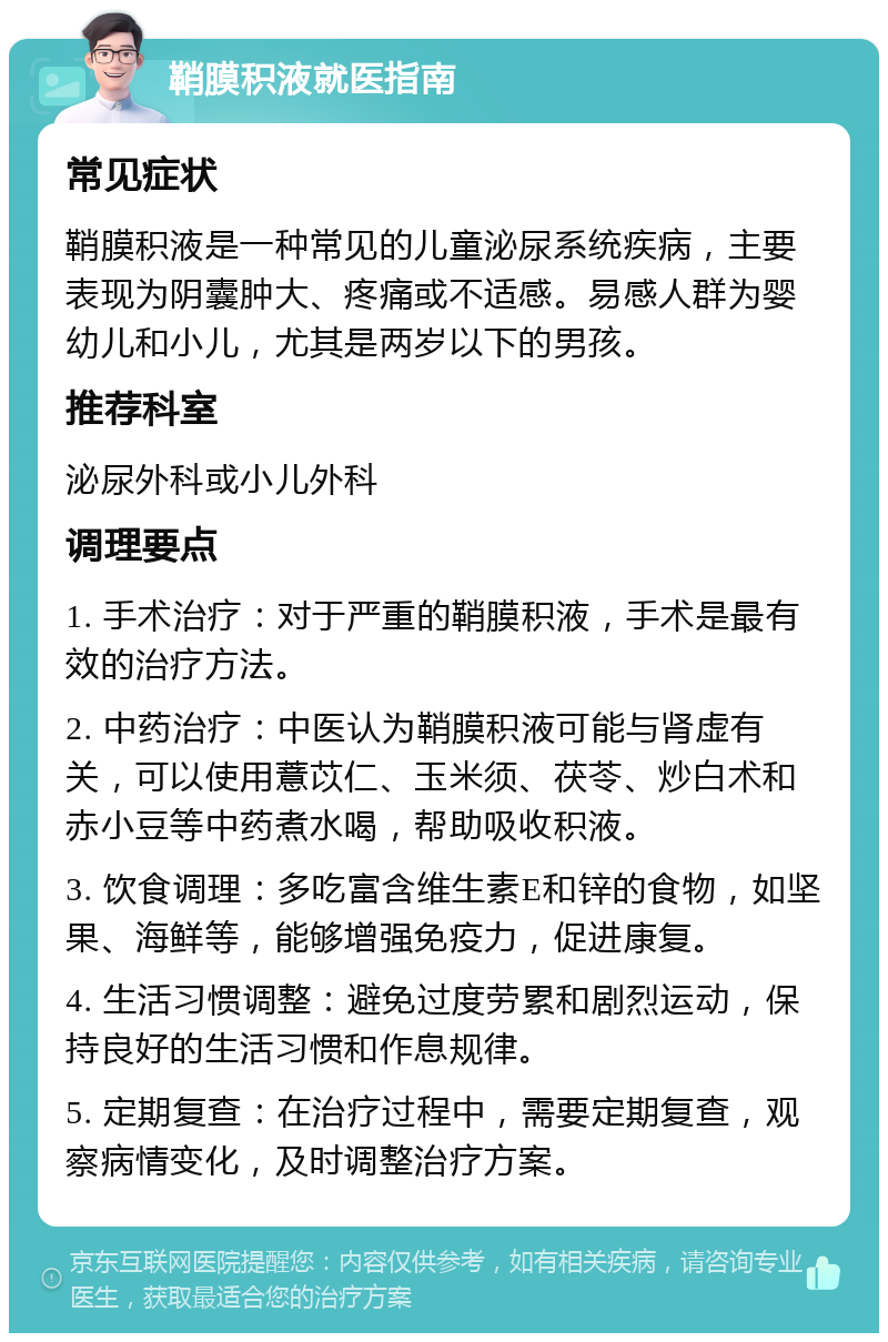 鞘膜积液就医指南 常见症状 鞘膜积液是一种常见的儿童泌尿系统疾病，主要表现为阴囊肿大、疼痛或不适感。易感人群为婴幼儿和小儿，尤其是两岁以下的男孩。 推荐科室 泌尿外科或小儿外科 调理要点 1. 手术治疗：对于严重的鞘膜积液，手术是最有效的治疗方法。 2. 中药治疗：中医认为鞘膜积液可能与肾虚有关，可以使用薏苡仁、玉米须、茯苓、炒白术和赤小豆等中药煮水喝，帮助吸收积液。 3. 饮食调理：多吃富含维生素E和锌的食物，如坚果、海鲜等，能够增强免疫力，促进康复。 4. 生活习惯调整：避免过度劳累和剧烈运动，保持良好的生活习惯和作息规律。 5. 定期复查：在治疗过程中，需要定期复查，观察病情变化，及时调整治疗方案。