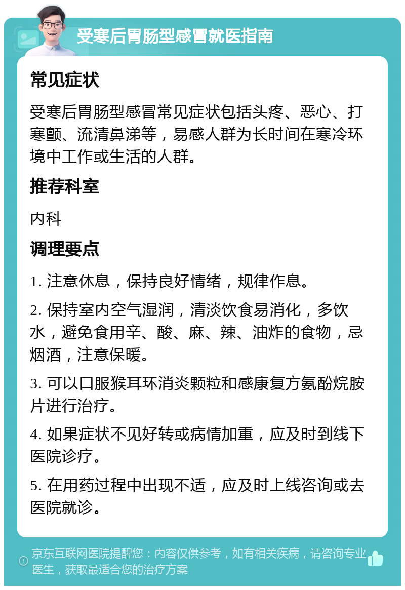 受寒后胃肠型感冒就医指南 常见症状 受寒后胃肠型感冒常见症状包括头疼、恶心、打寒颤、流清鼻涕等，易感人群为长时间在寒冷环境中工作或生活的人群。 推荐科室 内科 调理要点 1. 注意休息，保持良好情绪，规律作息。 2. 保持室内空气湿润，清淡饮食易消化，多饮水，避免食用辛、酸、麻、辣、油炸的食物，忌烟酒，注意保暖。 3. 可以口服猴耳环消炎颗粒和感康复方氨酚烷胺片进行治疗。 4. 如果症状不见好转或病情加重，应及时到线下医院诊疗。 5. 在用药过程中出现不适，应及时上线咨询或去医院就诊。