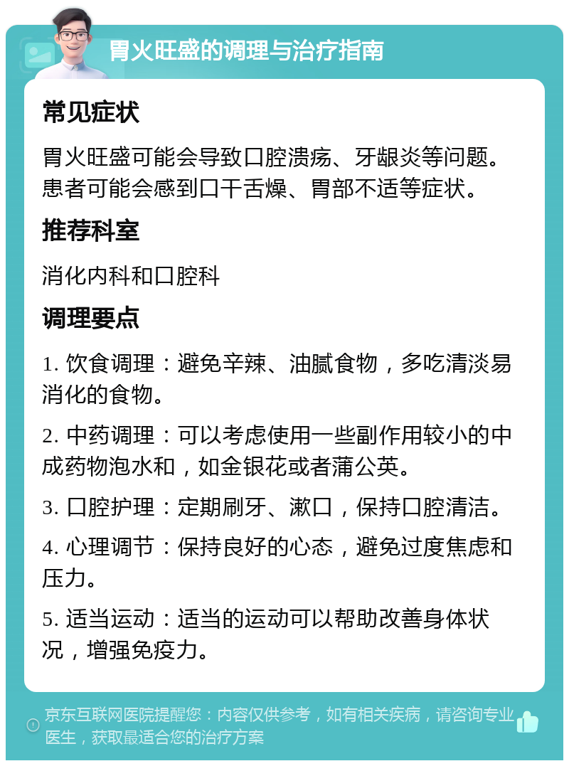 胃火旺盛的调理与治疗指南 常见症状 胃火旺盛可能会导致口腔溃疡、牙龈炎等问题。患者可能会感到口干舌燥、胃部不适等症状。 推荐科室 消化内科和口腔科 调理要点 1. 饮食调理：避免辛辣、油腻食物，多吃清淡易消化的食物。 2. 中药调理：可以考虑使用一些副作用较小的中成药物泡水和，如金银花或者蒲公英。 3. 口腔护理：定期刷牙、漱口，保持口腔清洁。 4. 心理调节：保持良好的心态，避免过度焦虑和压力。 5. 适当运动：适当的运动可以帮助改善身体状况，增强免疫力。