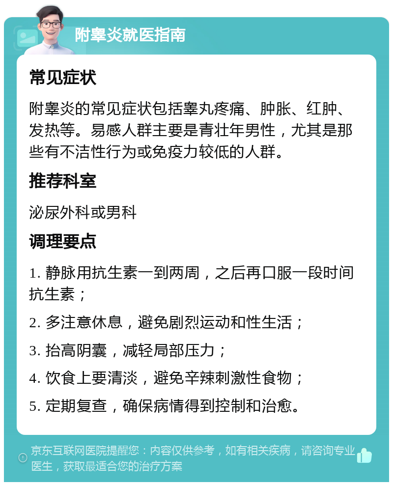 附睾炎就医指南 常见症状 附睾炎的常见症状包括睾丸疼痛、肿胀、红肿、发热等。易感人群主要是青壮年男性，尤其是那些有不洁性行为或免疫力较低的人群。 推荐科室 泌尿外科或男科 调理要点 1. 静脉用抗生素一到两周，之后再口服一段时间抗生素； 2. 多注意休息，避免剧烈运动和性生活； 3. 抬高阴囊，减轻局部压力； 4. 饮食上要清淡，避免辛辣刺激性食物； 5. 定期复查，确保病情得到控制和治愈。