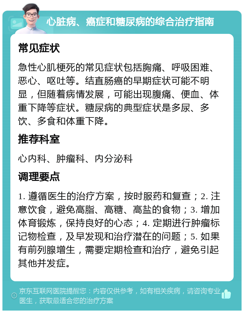 心脏病、癌症和糖尿病的综合治疗指南 常见症状 急性心肌梗死的常见症状包括胸痛、呼吸困难、恶心、呕吐等。结直肠癌的早期症状可能不明显，但随着病情发展，可能出现腹痛、便血、体重下降等症状。糖尿病的典型症状是多尿、多饮、多食和体重下降。 推荐科室 心内科、肿瘤科、内分泌科 调理要点 1. 遵循医生的治疗方案，按时服药和复查；2. 注意饮食，避免高脂、高糖、高盐的食物；3. 增加体育锻炼，保持良好的心态；4. 定期进行肿瘤标记物检查，及早发现和治疗潜在的问题；5. 如果有前列腺增生，需要定期检查和治疗，避免引起其他并发症。