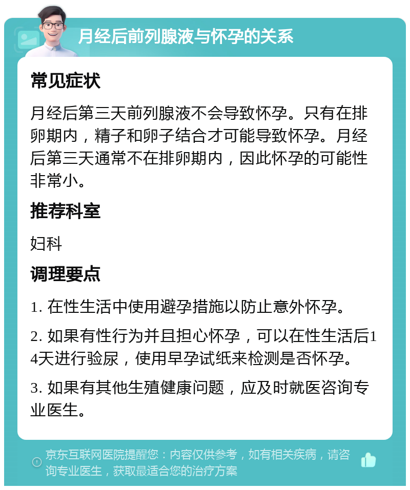 月经后前列腺液与怀孕的关系 常见症状 月经后第三天前列腺液不会导致怀孕。只有在排卵期内，精子和卵子结合才可能导致怀孕。月经后第三天通常不在排卵期内，因此怀孕的可能性非常小。 推荐科室 妇科 调理要点 1. 在性生活中使用避孕措施以防止意外怀孕。 2. 如果有性行为并且担心怀孕，可以在性生活后14天进行验尿，使用早孕试纸来检测是否怀孕。 3. 如果有其他生殖健康问题，应及时就医咨询专业医生。