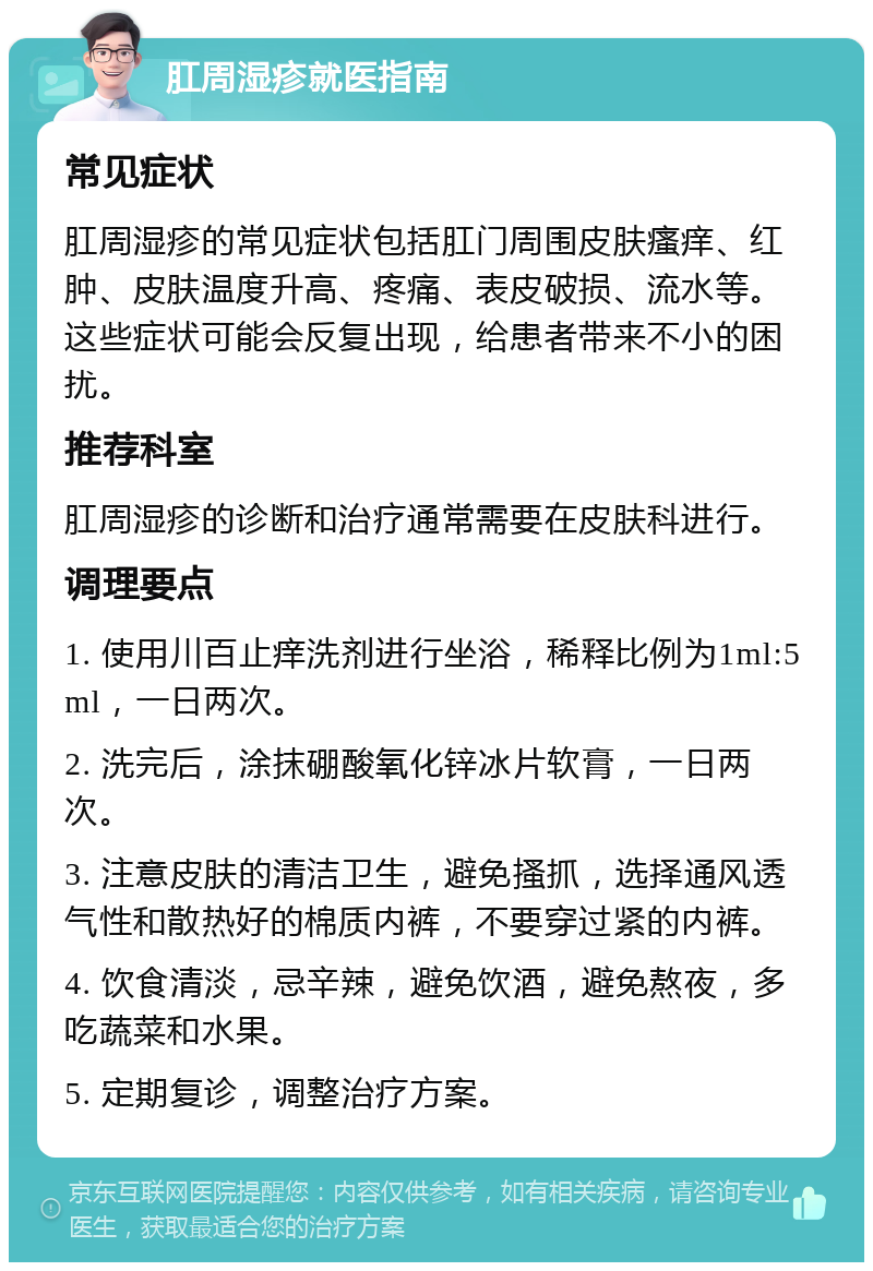 肛周湿疹就医指南 常见症状 肛周湿疹的常见症状包括肛门周围皮肤瘙痒、红肿、皮肤温度升高、疼痛、表皮破损、流水等。这些症状可能会反复出现，给患者带来不小的困扰。 推荐科室 肛周湿疹的诊断和治疗通常需要在皮肤科进行。 调理要点 1. 使用川百止痒洗剂进行坐浴，稀释比例为1ml:5ml，一日两次。 2. 洗完后，涂抹硼酸氧化锌冰片软膏，一日两次。 3. 注意皮肤的清洁卫生，避免搔抓，选择通风透气性和散热好的棉质内裤，不要穿过紧的内裤。 4. 饮食清淡，忌辛辣，避免饮酒，避免熬夜，多吃蔬菜和水果。 5. 定期复诊，调整治疗方案。