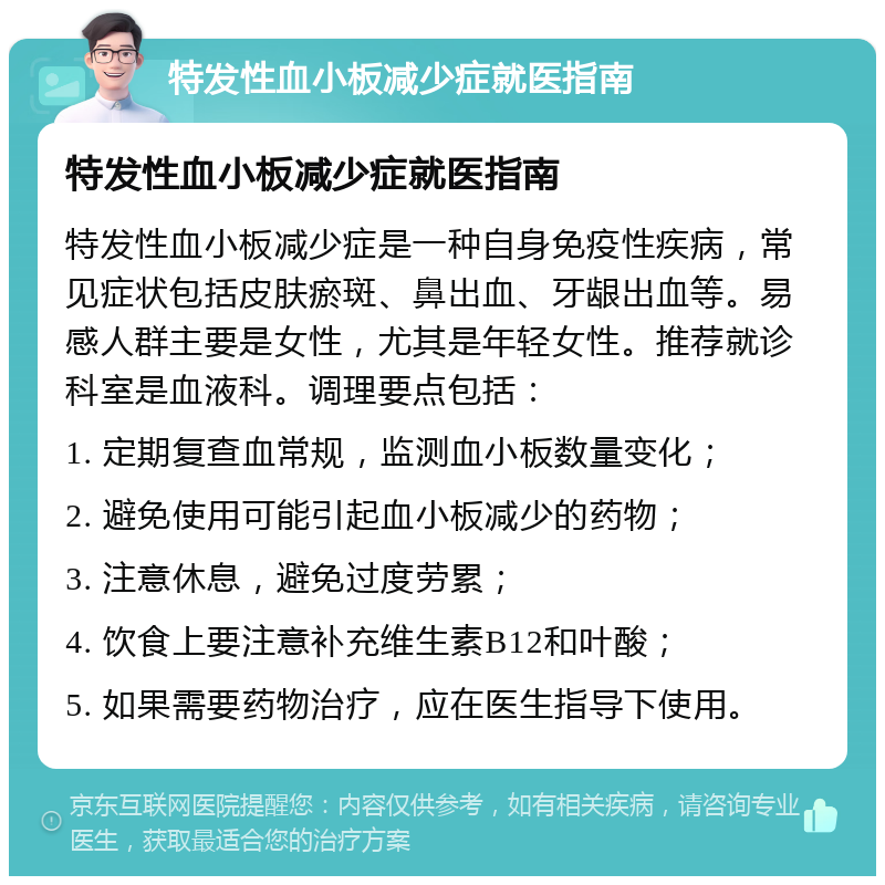 特发性血小板减少症就医指南 特发性血小板减少症就医指南 特发性血小板减少症是一种自身免疫性疾病，常见症状包括皮肤瘀斑、鼻出血、牙龈出血等。易感人群主要是女性，尤其是年轻女性。推荐就诊科室是血液科。调理要点包括： 1. 定期复查血常规，监测血小板数量变化； 2. 避免使用可能引起血小板减少的药物； 3. 注意休息，避免过度劳累； 4. 饮食上要注意补充维生素B12和叶酸； 5. 如果需要药物治疗，应在医生指导下使用。