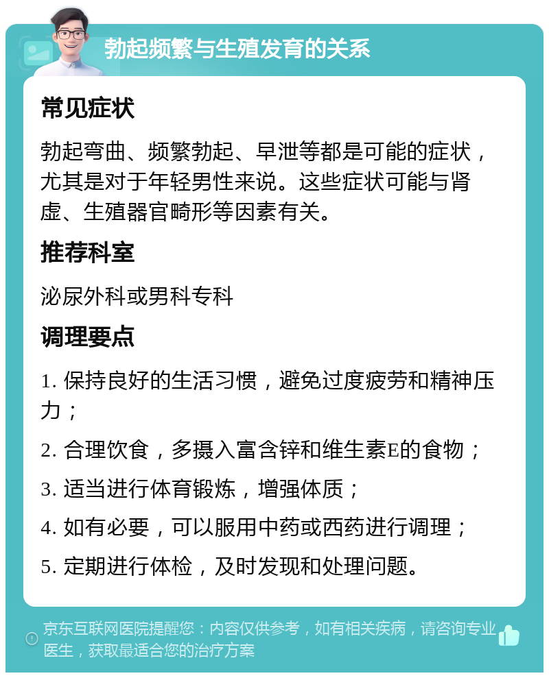 勃起频繁与生殖发育的关系 常见症状 勃起弯曲、频繁勃起、早泄等都是可能的症状，尤其是对于年轻男性来说。这些症状可能与肾虚、生殖器官畸形等因素有关。 推荐科室 泌尿外科或男科专科 调理要点 1. 保持良好的生活习惯，避免过度疲劳和精神压力； 2. 合理饮食，多摄入富含锌和维生素E的食物； 3. 适当进行体育锻炼，增强体质； 4. 如有必要，可以服用中药或西药进行调理； 5. 定期进行体检，及时发现和处理问题。