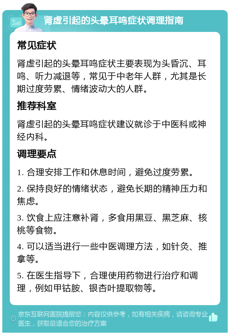 肾虚引起的头晕耳鸣症状调理指南 常见症状 肾虚引起的头晕耳鸣症状主要表现为头昏沉、耳鸣、听力减退等，常见于中老年人群，尤其是长期过度劳累、情绪波动大的人群。 推荐科室 肾虚引起的头晕耳鸣症状建议就诊于中医科或神经内科。 调理要点 1. 合理安排工作和休息时间，避免过度劳累。 2. 保持良好的情绪状态，避免长期的精神压力和焦虑。 3. 饮食上应注意补肾，多食用黑豆、黑芝麻、核桃等食物。 4. 可以适当进行一些中医调理方法，如针灸、推拿等。 5. 在医生指导下，合理使用药物进行治疗和调理，例如甲钴胺、银杏叶提取物等。