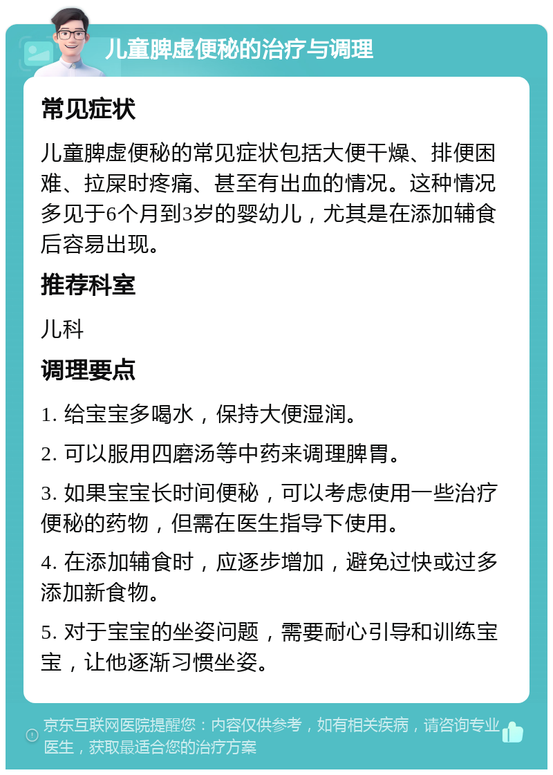 儿童脾虚便秘的治疗与调理 常见症状 儿童脾虚便秘的常见症状包括大便干燥、排便困难、拉屎时疼痛、甚至有出血的情况。这种情况多见于6个月到3岁的婴幼儿，尤其是在添加辅食后容易出现。 推荐科室 儿科 调理要点 1. 给宝宝多喝水，保持大便湿润。 2. 可以服用四磨汤等中药来调理脾胃。 3. 如果宝宝长时间便秘，可以考虑使用一些治疗便秘的药物，但需在医生指导下使用。 4. 在添加辅食时，应逐步增加，避免过快或过多添加新食物。 5. 对于宝宝的坐姿问题，需要耐心引导和训练宝宝，让他逐渐习惯坐姿。