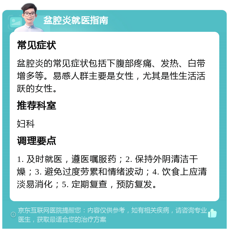 盆腔炎就医指南 常见症状 盆腔炎的常见症状包括下腹部疼痛、发热、白带增多等。易感人群主要是女性，尤其是性生活活跃的女性。 推荐科室 妇科 调理要点 1. 及时就医，遵医嘱服药；2. 保持外阴清洁干燥；3. 避免过度劳累和情绪波动；4. 饮食上应清淡易消化；5. 定期复查，预防复发。