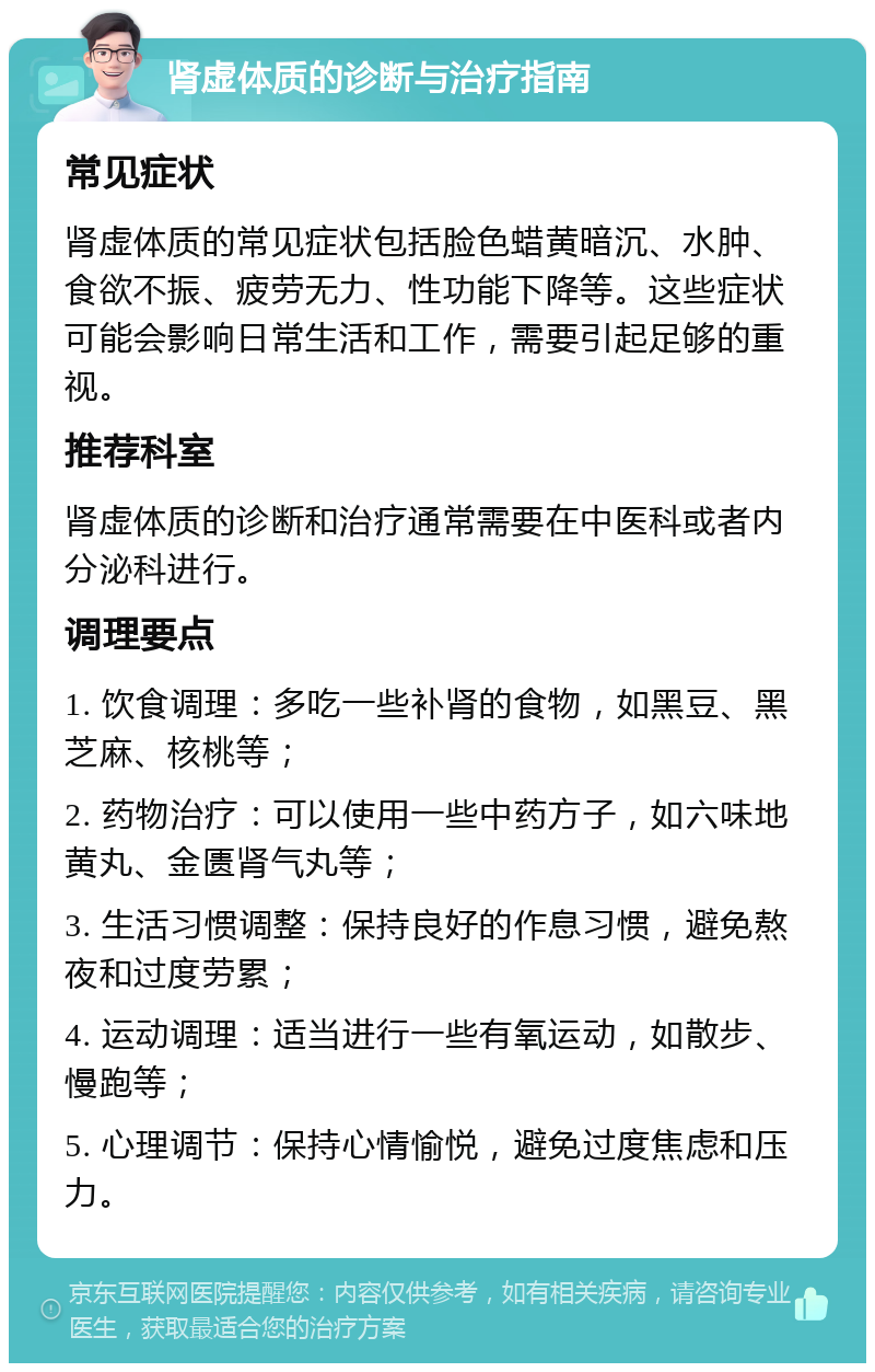 肾虚体质的诊断与治疗指南 常见症状 肾虚体质的常见症状包括脸色蜡黄暗沉、水肿、食欲不振、疲劳无力、性功能下降等。这些症状可能会影响日常生活和工作，需要引起足够的重视。 推荐科室 肾虚体质的诊断和治疗通常需要在中医科或者内分泌科进行。 调理要点 1. 饮食调理：多吃一些补肾的食物，如黑豆、黑芝麻、核桃等； 2. 药物治疗：可以使用一些中药方子，如六味地黄丸、金匮肾气丸等； 3. 生活习惯调整：保持良好的作息习惯，避免熬夜和过度劳累； 4. 运动调理：适当进行一些有氧运动，如散步、慢跑等； 5. 心理调节：保持心情愉悦，避免过度焦虑和压力。