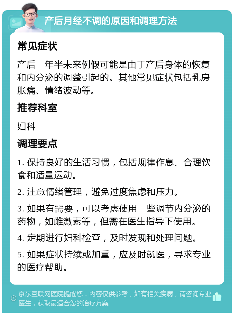 产后月经不调的原因和调理方法 常见症状 产后一年半未来例假可能是由于产后身体的恢复和内分泌的调整引起的。其他常见症状包括乳房胀痛、情绪波动等。 推荐科室 妇科 调理要点 1. 保持良好的生活习惯，包括规律作息、合理饮食和适量运动。 2. 注意情绪管理，避免过度焦虑和压力。 3. 如果有需要，可以考虑使用一些调节内分泌的药物，如雌激素等，但需在医生指导下使用。 4. 定期进行妇科检查，及时发现和处理问题。 5. 如果症状持续或加重，应及时就医，寻求专业的医疗帮助。