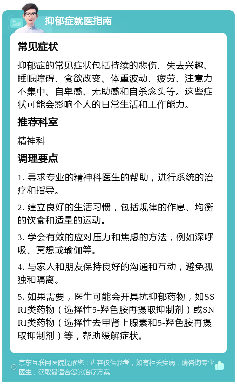 抑郁症就医指南 常见症状 抑郁症的常见症状包括持续的悲伤、失去兴趣、睡眠障碍、食欲改变、体重波动、疲劳、注意力不集中、自卑感、无助感和自杀念头等。这些症状可能会影响个人的日常生活和工作能力。 推荐科室 精神科 调理要点 1. 寻求专业的精神科医生的帮助，进行系统的治疗和指导。 2. 建立良好的生活习惯，包括规律的作息、均衡的饮食和适量的运动。 3. 学会有效的应对压力和焦虑的方法，例如深呼吸、冥想或瑜伽等。 4. 与家人和朋友保持良好的沟通和互动，避免孤独和隔离。 5. 如果需要，医生可能会开具抗抑郁药物，如SSRI类药物（选择性5-羟色胺再摄取抑制剂）或SNRI类药物（选择性去甲肾上腺素和5-羟色胺再摄取抑制剂）等，帮助缓解症状。