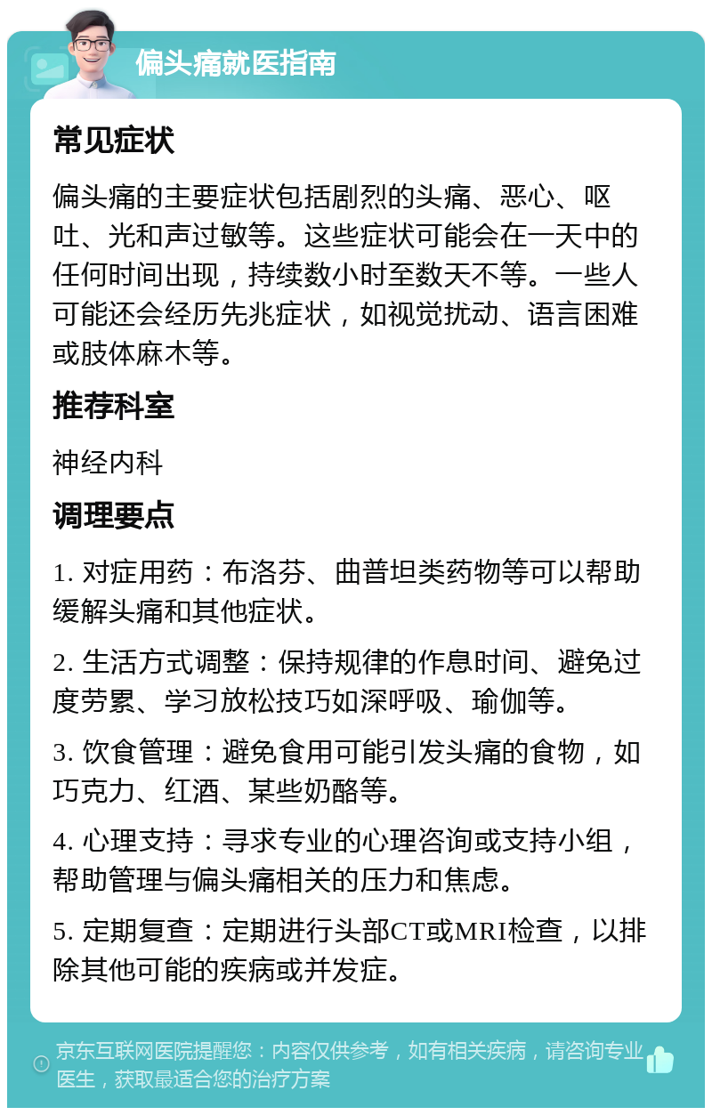 偏头痛就医指南 常见症状 偏头痛的主要症状包括剧烈的头痛、恶心、呕吐、光和声过敏等。这些症状可能会在一天中的任何时间出现，持续数小时至数天不等。一些人可能还会经历先兆症状，如视觉扰动、语言困难或肢体麻木等。 推荐科室 神经内科 调理要点 1. 对症用药：布洛芬、曲普坦类药物等可以帮助缓解头痛和其他症状。 2. 生活方式调整：保持规律的作息时间、避免过度劳累、学习放松技巧如深呼吸、瑜伽等。 3. 饮食管理：避免食用可能引发头痛的食物，如巧克力、红酒、某些奶酪等。 4. 心理支持：寻求专业的心理咨询或支持小组，帮助管理与偏头痛相关的压力和焦虑。 5. 定期复查：定期进行头部CT或MRI检查，以排除其他可能的疾病或并发症。