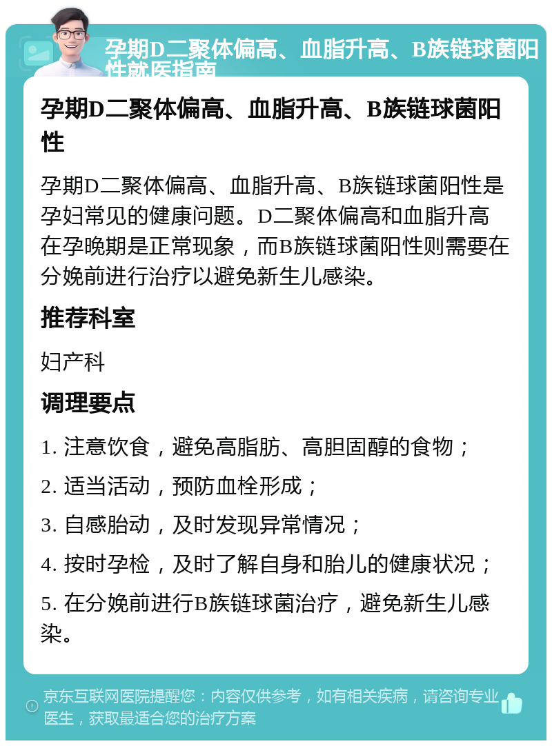 孕期D二聚体偏高、血脂升高、B族链球菌阳性就医指南 孕期D二聚体偏高、血脂升高、B族链球菌阳性 孕期D二聚体偏高、血脂升高、B族链球菌阳性是孕妇常见的健康问题。D二聚体偏高和血脂升高在孕晚期是正常现象，而B族链球菌阳性则需要在分娩前进行治疗以避免新生儿感染。 推荐科室 妇产科 调理要点 1. 注意饮食，避免高脂肪、高胆固醇的食物； 2. 适当活动，预防血栓形成； 3. 自感胎动，及时发现异常情况； 4. 按时孕检，及时了解自身和胎儿的健康状况； 5. 在分娩前进行B族链球菌治疗，避免新生儿感染。