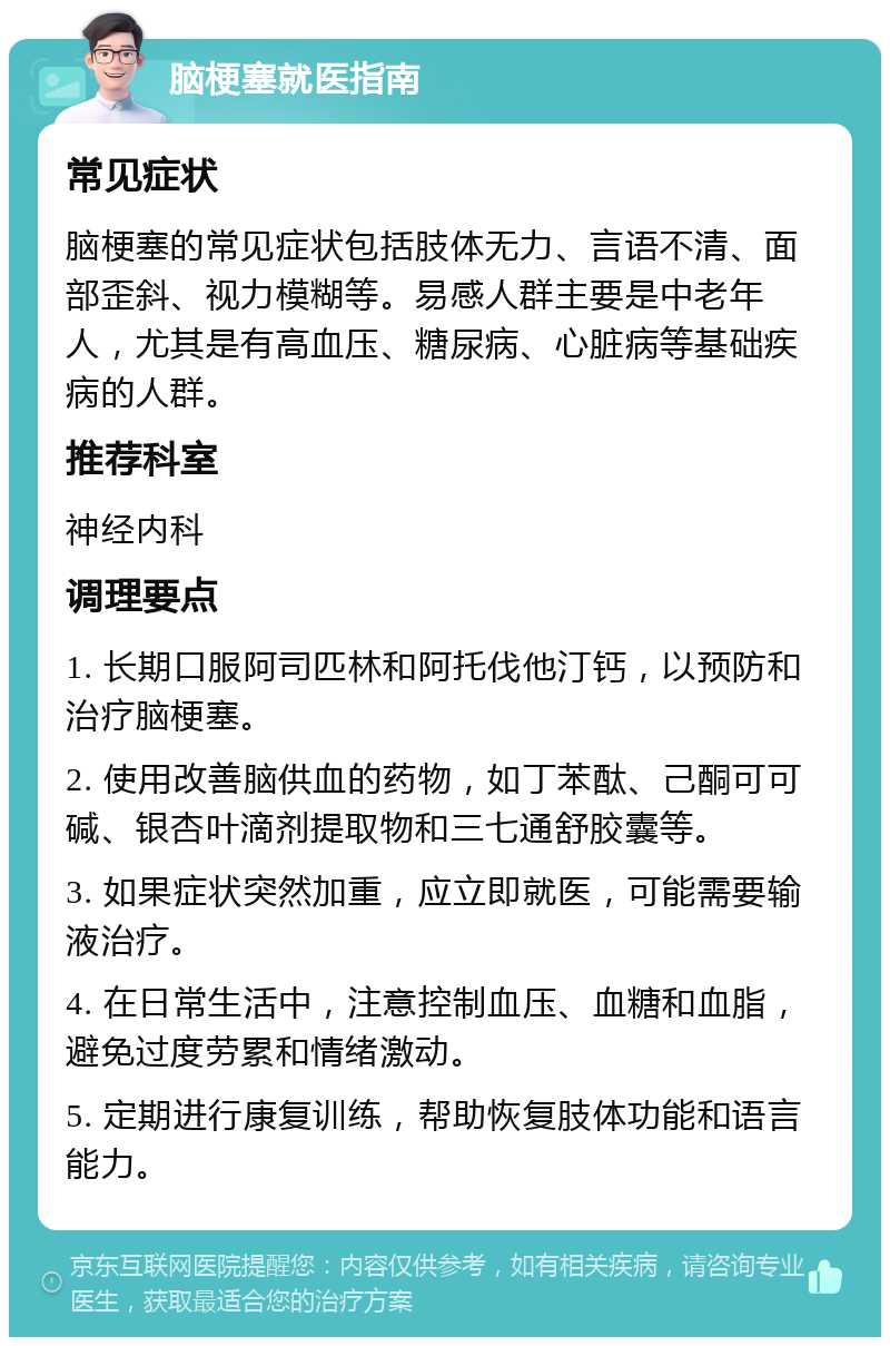 脑梗塞就医指南 常见症状 脑梗塞的常见症状包括肢体无力、言语不清、面部歪斜、视力模糊等。易感人群主要是中老年人，尤其是有高血压、糖尿病、心脏病等基础疾病的人群。 推荐科室 神经内科 调理要点 1. 长期口服阿司匹林和阿托伐他汀钙，以预防和治疗脑梗塞。 2. 使用改善脑供血的药物，如丁苯酞、己酮可可碱、银杏叶滴剂提取物和三七通舒胶囊等。 3. 如果症状突然加重，应立即就医，可能需要输液治疗。 4. 在日常生活中，注意控制血压、血糖和血脂，避免过度劳累和情绪激动。 5. 定期进行康复训练，帮助恢复肢体功能和语言能力。