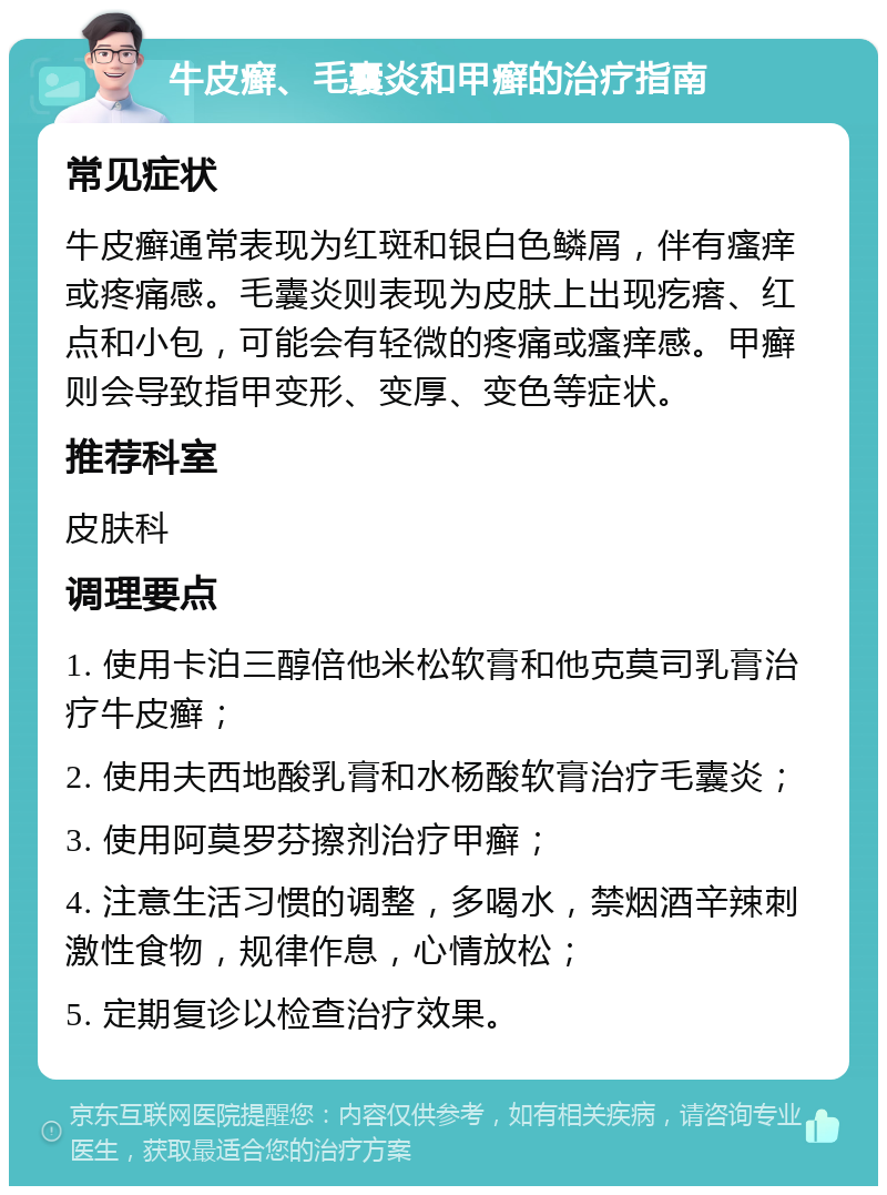 牛皮癣、毛囊炎和甲癣的治疗指南 常见症状 牛皮癣通常表现为红斑和银白色鳞屑，伴有瘙痒或疼痛感。毛囊炎则表现为皮肤上出现疙瘩、红点和小包，可能会有轻微的疼痛或瘙痒感。甲癣则会导致指甲变形、变厚、变色等症状。 推荐科室 皮肤科 调理要点 1. 使用卡泊三醇倍他米松软膏和他克莫司乳膏治疗牛皮癣； 2. 使用夫西地酸乳膏和水杨酸软膏治疗毛囊炎； 3. 使用阿莫罗芬擦剂治疗甲癣； 4. 注意生活习惯的调整，多喝水，禁烟酒辛辣刺激性食物，规律作息，心情放松； 5. 定期复诊以检查治疗效果。