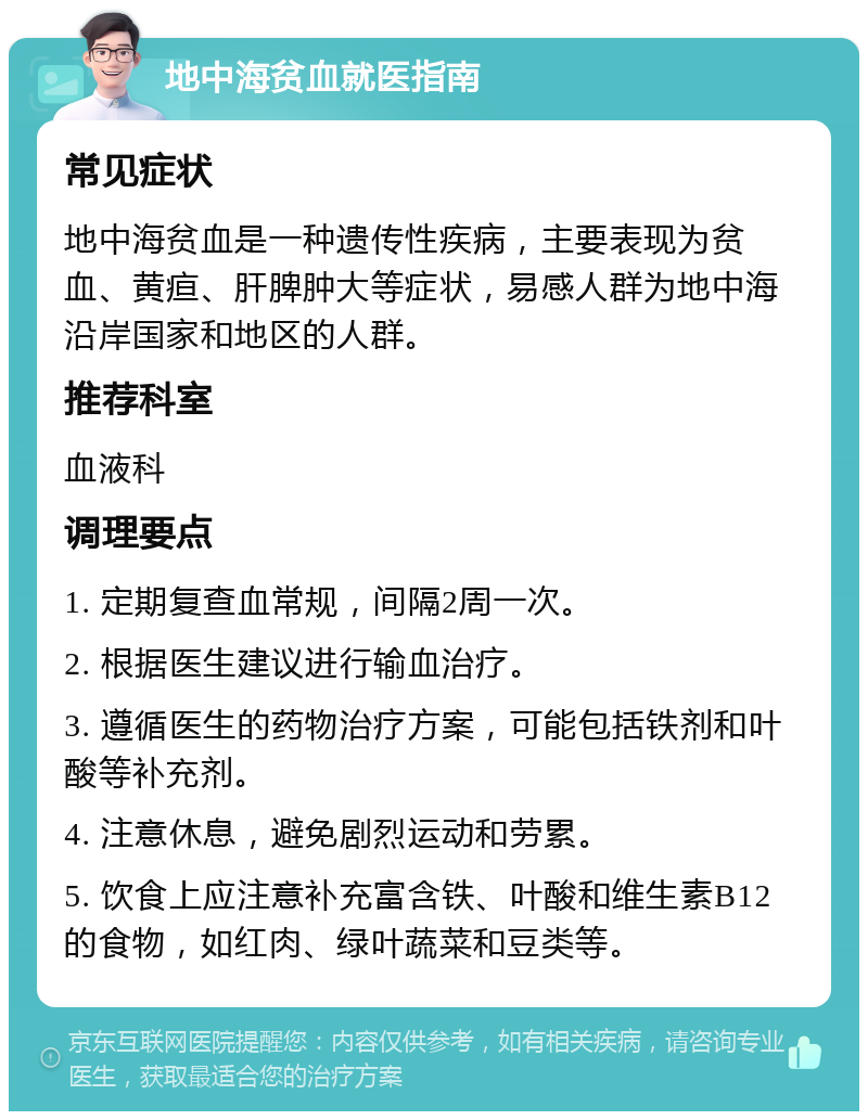 地中海贫血就医指南 常见症状 地中海贫血是一种遗传性疾病，主要表现为贫血、黄疸、肝脾肿大等症状，易感人群为地中海沿岸国家和地区的人群。 推荐科室 血液科 调理要点 1. 定期复查血常规，间隔2周一次。 2. 根据医生建议进行输血治疗。 3. 遵循医生的药物治疗方案，可能包括铁剂和叶酸等补充剂。 4. 注意休息，避免剧烈运动和劳累。 5. 饮食上应注意补充富含铁、叶酸和维生素B12的食物，如红肉、绿叶蔬菜和豆类等。