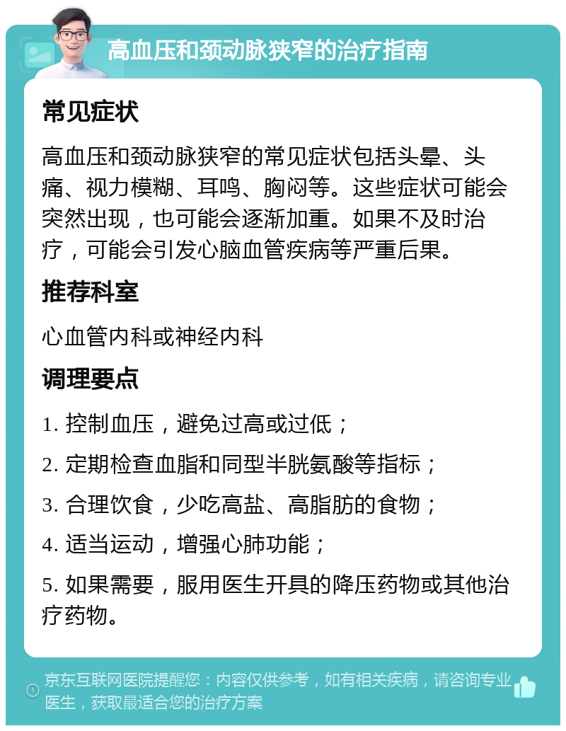 高血压和颈动脉狭窄的治疗指南 常见症状 高血压和颈动脉狭窄的常见症状包括头晕、头痛、视力模糊、耳鸣、胸闷等。这些症状可能会突然出现，也可能会逐渐加重。如果不及时治疗，可能会引发心脑血管疾病等严重后果。 推荐科室 心血管内科或神经内科 调理要点 1. 控制血压，避免过高或过低； 2. 定期检查血脂和同型半胱氨酸等指标； 3. 合理饮食，少吃高盐、高脂肪的食物； 4. 适当运动，增强心肺功能； 5. 如果需要，服用医生开具的降压药物或其他治疗药物。